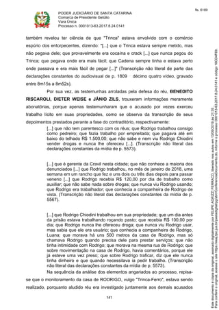 PODER JUDICIÁRIO DE SANTA CATARINA
Comarca de Presidente Getúlio
Vara Única
Processo n. 0001013-63.2017.8.24.0141
141
também revelou ter ciência de que "Trinca" estava envolvido com o comércio
espúrio dos entorpecentes, dizendo: "[...] que o Trinca estava sempre metido, mas
não pegava dele; que provavelmente era cocaína e crack [...] que nunca pegou do
Trinca; que pegava onde era mais fácil; que Cadena sempre tinha e estava perto
onde passava e era mais fácil de pegar [...]" (Transcrição não literal de parte das
declarações constantes do audiovisual de p. 1809 décimo quatro vídeo, gravado
entre 8m15s a 8m52s).
Por sua vez, as testemunhas arroladas pela defesa do réu, BENEDITO
RISCAROLI, DIETER WEISE e JÂNIO ZILS, trouxeram informações meramente
abonatórias, porque apenas testemunharam que o acusado por vezes exerceu
trabalho lícito em suas propriedades, como se observa da transcrição de seus
depoimentos prestados perante a fase do contraditório, respectivamente:
[...] que não tem parentesco com os réus; que Rodrigo trabalhou consigo
como pedreiro; que fazia trabalho por empreitada; que pagava até em
baixo do telhado R$ 1.500,00; que não sabe e nem viu Rodrigo Chiodini
vender drogas e nunca lhe ofereceu [...]. (Transcrição não literal das
declarações constantes da mídia de p. 5573).
[...] que é gerente da Cravil nesta cidade; que não conhece a maioria dos
denunciados [...] que Rodrigo trabalhou, no mês de janeiro de 2018, uma
semana em um rancho que fez e uns dois ou três dias depois para passar
veneno [...] que Rodrigo recebia R$ 120,00 por dia de trabalho como
auxiliar; que não sabe nada sobre drogas; que nunca viu Rodrigo usando;
que Rodrigo era trabalhador; que conhecia a companheira de Rodrigo de
vista. (Transcrição não literal das declarações constantes da mídia de p.
5567).
[...] que Rodrigo Chiodini trabalhou em sua propriedade; que um dia antes
da prisão estava trabalhando roçando pasto; que recebia R$ 100,00 por
dia; que Rodrigo nunca lhe ofereceu droga; que nunca viu Rodrigo usar,
mas sabia que ele era usuário; que conhecia a companheira de Rodrigo,
Luana; que morava há uns 500 metros da casa de Rodrigo, mas só
chamava Rodrigo quando precisa dele para prestar serviços; que não
tinha intimidade com Rodrigo; que morava na mesma rua de Rodrigo; que
sobre movimentação na casa de Rodrigo, havia comentários, porque ele
já esteve uma vez preso; que sobre Rodrigo traficar, diz que ele nunca
tinha dinheiro e que quando necessitava ia pedir trabalho. (Transcrição
não literal das declarações constantes da mídia de p. 5573).
Na sequência da análise dos elementos angariados ao processo, repisa-
se que o monitoramento da casa de RODRIGO, vulgo "Trinca-Ferro", estava sendo
realizado, porquanto aludido réu era investigado juntamente aos demais acusados
Paraconferirooriginal,acesseositehttps://esaj.tjsc.jus.br/pastadigital/pg/abrirConferenciaDocumento.do,informeoprocesso0001013-63.2017.8.24.0141ecódigo16CD4F69.
Estedocumentoécópiadooriginal,assinadodigitalmenteporFELIPEAGRIZZIFERRACO,liberadonosautosem13/09/2019às21:35.
fls. 6189
 