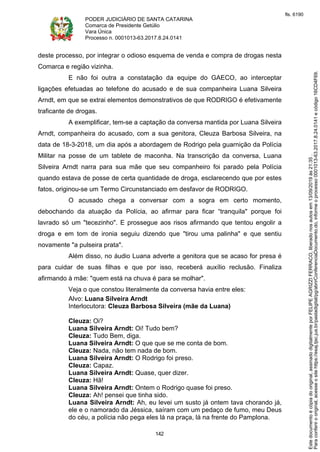 PODER JUDICIÁRIO DE SANTA CATARINA
Comarca de Presidente Getúlio
Vara Única
Processo n. 0001013-63.2017.8.24.0141
142
deste processo, por integrar o odioso esquema de venda e compra de drogas nesta
Comarca e região vizinha.
E não foi outra a constatação da equipe do GAECO, ao interceptar
ligações efetuadas ao telefone do acusado e de sua companheira Luana Silveira
Arndt, em que se extrai elementos demonstrativos de que RODRIGO é efetivamente
traficante de drogas.
A exemplificar, tem-se a captação da conversa mantida por Luana Silveira
Arndt, companheira do acusado, com a sua genitora, Cleuza Barbosa Silveira, na
data de 18-3-2018, um dia após a abordagem de Rodrigo pela guarnição da Polícia
Militar na posse de um tablete de maconha. Na transcrição da conversa, Luana
Silveira Arndt narra para sua mãe que seu companheiro foi parado pela Polícia
quando estava de posse de certa quantidade de droga, esclarecendo que por estes
fatos, originou-se um Termo Circunstanciado em desfavor de RODRIGO.
O acusado chega a conversar com a sogra em certo momento,
debochando da atuação da Polícia, ao afirmar para ficar “tranquila" porque foi
lavrado só um "tecezinho". E prossegue aos risos afirmando que tentou engolir a
droga e em tom de ironia seguiu dizendo que "tirou uma palinha" e que sentiu
novamente "a pulseira prata".
Além disso, no áudio Luana adverte a genitora que se acaso for presa é
para cuidar de suas filhas e que por isso, receberá auxílio reclusão. Finaliza
afirmando à mãe: "quem está na chuva é para se molhar".
Veja o que constou literalmente da conversa havia entre eles:
Alvo: Luana Silveira Arndt
Interlocutora: Cleuza Barbosa Silveira (mãe da Luana)
Cleuza: Oi?
Luana Silveira Arndt: Oi! Tudo bem?
Cleuza: Tudo Bem, diga.
Luana Silveira Arndt: O que que se me conta de bom.
Cleuza: Nada, não tem nada de bom.
Luana Silveira Arndt: O Rodrigo foi preso.
Cleuza: Capaz.
Luana Silveira Arndt: Quase, quer dizer.
Cleuza: Hã!
Luana Silveira Arndt: Ontem o Rodrigo quase foi preso.
Cleuza: Ah! pensei que tinha sido.
Luana Silveira Arndt: Ah, eu levei um susto já ontem tava chorando já,
ele e o namorado da Jéssica, saíram com um pedaço de fumo, meu Deus
do céu, a polícia não pega eles lá na praça, lá na frente do Pamplona.
Paraconferirooriginal,acesseositehttps://esaj.tjsc.jus.br/pastadigital/pg/abrirConferenciaDocumento.do,informeoprocesso0001013-63.2017.8.24.0141ecódigo16CD4F69.
Estedocumentoécópiadooriginal,assinadodigitalmenteporFELIPEAGRIZZIFERRACO,liberadonosautosem13/09/2019às21:35.
fls. 6190
 