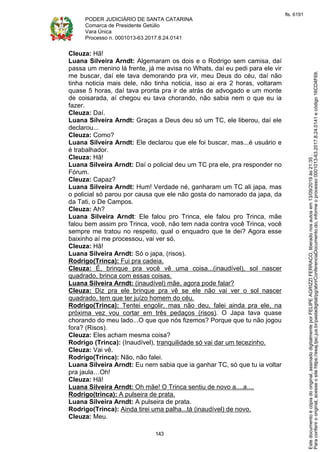 PODER JUDICIÁRIO DE SANTA CATARINA
Comarca de Presidente Getúlio
Vara Única
Processo n. 0001013-63.2017.8.24.0141
143
Cleuza: Hã!
Luana Silveira Arndt: Algemaram os dois e o Rodrigo sem camisa, daí
passa um menino lá frente, já me avisa no Whats, daí eu pedi para ele vir
me buscar, daí ele tava demorando pra vir, meu Deus do céu, daí não
tinha noticia mais dele, não tinha noticia, isso ai era 2 horas, voltaram
quase 5 horas, daí tava pronta pra ir de atrás de advogado e um monte
de coisarada, aí chegou eu tava chorando, não sabia nem o que eu ia
fazer.
Cleuza: Daí.
Luana Silveira Arndt: Graças a Deus deu só um TC, ele liberou, daí ele
declarou...
Cleuza: Como?
Luana Silveira Arndt: Ele declarou que ele foi buscar, mas...é usuário e
é trabalhador.
Cleuza: Hã!
Luana Silveira Arndt: Daí o policial deu um TC pra ele, pra responder no
Fórum.
Cleuza: Capaz?
Luana Silveira Arndt: Hum! Verdade né, ganharam um TC ali japa, mas
o policial só parou por causa que ele não gosta do namorado da japa, da
da Tati, o De Campos.
Cleuza: Ah?
Luana Silveira Arndt: Ele falou pro Trinca, ele falou pro Trinca, mãe
falou bem assim pro Trinca, você, não tem nada contra você Trinca, você
sempre me tratou no respeito, qual o enquadro que te dei? Agora esse
baixinho aí me processou, vai ver só.
Cleuza: Hã!
Luana Silveira Arndt: Só o japa, (risos).
Rodrigo(Trinca): Fui pra cadeia.
Cleuza: É, brinque pra você vê uma coisa...(inaudível), sol nascer
quadrado, brinca com essas coisas.
Luana Silveira Arndt: (inaudível) mãe, agora pode falar?
Cleuza: Diz pra ele brinque pra vê se ele não vai ver o sol nascer
quadrado, tem que ter juízo homem do céu.
Rodrigo(Trinca): Tentei engolir, mas não deu, falei ainda pra ele, na
próxima vez vou cortar em três pedaços (risos). O Japa tava quase
chorando do meu lado...O que que nós fizemos? Porque que tu não jogou
fora? (Risos).
Cleuza: Eles acham mesma coisa?
Rodrigo (Trinca): (Inaudível), tranquilidade só vai dar um tecezinho.
Cleuza: Vai vê.
Rodrigo(Trinca): Não, não falei.
Luana Silveira Arndt: Eu nem sabia que ia ganhar TC, só que tu ia voltar
pra jaula…Oh!
Cleuza: Hã!
Luana Silveira Arndt: Oh mãe! O Trinca sentiu de novo a....a....
Rodrigo(trinca): A pulseira de prata.
Luana Silveira Arndt: A pulseira de prata.
Rodrigo(Trinca): Ainda tirei uma palha...tá (inaudível) de novo.
Cleuza: Meu.
Paraconferirooriginal,acesseositehttps://esaj.tjsc.jus.br/pastadigital/pg/abrirConferenciaDocumento.do,informeoprocesso0001013-63.2017.8.24.0141ecódigo16CD4F69.
Estedocumentoécópiadooriginal,assinadodigitalmenteporFELIPEAGRIZZIFERRACO,liberadonosautosem13/09/2019às21:35.
fls. 6191
 