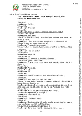 PODER JUDICIÁRIO DE SANTA CATARINA
Comarca de Presidente Getúlio
Vara Única
Processo n. 0001013-63.2017.8.24.0141
147
com o dinheiro na mão para comprar:
Alvo: Luana Silveira Arndt = Trinca: Rodrigo Chiodini Correia
Interlocutor: Não identificado
Trinca: Alô!
Interlocutor: E aí ô...
Trinca: Fala
Interlocutor: O Trinca?
Trinca: Hã?
Interlocutor: Oh eu quero umas cinco de coca, e uma "radu"
Trinca: E uma o quê?
Interlocutor: Uma "radu"
Trinca: Oh, mas tem que vir ...(inaudível) que eu to de a pé quase... eu
faço a produção.
Interlocutor: Então faz a função aí, duzentos e cinquenta ta na mão.
Trinca: Tá, mas oh, mas o dinheiro ta aí?
Interlocutor: Tá aqui, ta na mão cara.
Trinca: Tá, tem que arruma alguém pra me levar feio, eu não tenho, tô de
a pé mano.
Interlocutor: Fala com a Ale?
Trinca: Quase.
Interlocutor: Podes crê.
Trinca: Pode crê.
Interlocutor: Faz a mão aí, duzentos e cinquenta...
Trinca: Aí eu venho …(inaudível).
Interlocutor: É leva cinco, pode trazer aqui que tá... tá na mão já o
dinheiro.
Trinca: Claro.
Interlocutor: Podes crê.
Trinca: Pode crê.
Interlocutor: Oh!
Trinca: Hã?
Interlocutor: Quanto é que tu faz uma, uma a meia peça de F1.
Trinca: Uh?
Interlocutor: Uma peça, uma meia peça de F1.
Trinca: Tem que vê feio, tem que vê, pra uns oitocentos pila na mão, ta
ligado, depende do verde né.
Interlocutor: Claro, vê um verde aí até uns seiscentos daí leva lá pra
cima ai eu pago uns oitocentos era pra ir lá pra Ponte Alta esse verde.
Trinca: Claro.
Interlocutor: Podes crê, oitocentos pila eu falo com ele.
Trinca: daqui a pouco eu já, já chego aí.
Interlocutor: Então cola aí, daí.
Trinca: Claro.
Interlocutor: Ta ligado oi senão...
Trinca: Oi?
Interlocutor: Qualquer coisa vê senão, senão vem até aqui em casa e
pega o dinheiro e vai até lá no Grilo né feio.
Trinca: Sim, é isso que eu tava pensando é.
Interlocutor: Claro, ta os duzentos e cinquenta na mão aqui ó.
Paraconferirooriginal,acesseositehttps://esaj.tjsc.jus.br/pastadigital/pg/abrirConferenciaDocumento.do,informeoprocesso0001013-63.2017.8.24.0141ecódigo16CD4F69.
Estedocumentoécópiadooriginal,assinadodigitalmenteporFELIPEAGRIZZIFERRACO,liberadonosautosem13/09/2019às21:35.
fls. 6195
 