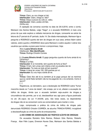 PODER JUDICIÁRIO DE SANTA CATARINA
Comarca de Presidente Getúlio
Vara Única
Processo n. 0001013-63.2017.8.24.0141
148
Trinca: Claro, eu vou chegar aí daí.
Interlocutor: Claro, chega aí, falo?
Trinca: Daqui a pouco eu colo aí, valeu.
Interlocutor: Claro, podes crê falo.
(Grifou-se).
A captação da conversa ocorrida na data de 26-3-2018, entre o corréu
Marisson dos Santos Batista, vulgo "Gago", e o acusado RODRIGO, é mais uma
prova de que este explora a nefasta mercancia de drogas, consoante se extrai da
leitura da 2ª parcial do 8º período, áudio 14. Da citada interceptação, Marisson liga e
pergunta a RODRIGO quanto ele tem de drogas em sua casa; ambos falam sobre
valores, sobre quanto o RODRIGO deve para Marisson e sobre aquele ir cobrar dos
usuários que vendeu a prazo para honrar o compromisso. Veja:
Alvo: Luana Silveira Arndt
Interlocutor: Não Identificado
Trinca: Rodrigo Chiodini Correia
[...] Luana Silveira Arndt: O gago perguntou quanto de fumo ainda lá no
canarinho?
Trinca: E aí feio.
Interlocutor: E aí monstrão, tem quanto de fumo aí feio?
Trinca: O tem, tem umas cem inteira e tem os picados daí né.
Interlocutor: Ta mais ao todo ali tem quanta?
Trinca: A deve ter umas 150, 200 gramas por aí.
Interlocutor: Eu vou hoje a tarde ali né.
[...]
Trinca: Claro feio até lá eu também já te pago porque daí os meninos
que eu vendi fiado também vão ta me pagando né, o ta cortando. Como é
que é?
[...]
Registra-se, ao derradeiro, que a declaração de RODRIGO sobre "fumar
maconha desde os 7 anos de idade", não enseja, por si só, afastar a acusação de
tráfico de drogas. Ainda que o acusado também seja usuário de drogas, a
circunstância não permite, por si só, desclassificar seu agir para a figura positivada
no art. 28, caput, da Lei 11.343/06, pois, não raras vezes, os dependentes
de drogas não só as consomem como as comercializam para manter o vício.
Logo, comprovada a prática do crime de tráfico de drogas pelo
denunciado RODRIGO Chiodini CORRÊA, de alcunha TRINCA-FERRO, incogitável
a desclassificação ao crime de porte de entorpecentes.
c) DO CRIME DE ASSOCIAÇÃO AO TRÁFICO ILÍCITO DE DROGAS
Os acusados Romário Góis Ramos, Robson Góis Ramos, Roberto
França, Alan Félix Lopes, Emerson Nunes Dias, Marisson dos Santos Batista e
Paraconferirooriginal,acesseositehttps://esaj.tjsc.jus.br/pastadigital/pg/abrirConferenciaDocumento.do,informeoprocesso0001013-63.2017.8.24.0141ecódigo16CD4F69.
Estedocumentoécópiadooriginal,assinadodigitalmenteporFELIPEAGRIZZIFERRACO,liberadonosautosem13/09/2019às21:35.
fls. 6196
 