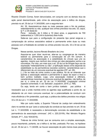 PODER JUDICIÁRIO DE SANTA CATARINA
Comarca de Presidente Getúlio
Vara Única
Processo n. 0001013-63.2017.8.24.0141
149
Ricardo Chiodini Correa, foram denunciados, em conjunto com os demais réus da
ação penal desmembrada, pelo crime de associação para o tráfico de drogas,
previsto no art. 35 da Lei 11.343/2006, com o seguinte teor:
Art. 35. Associarem-se duas ou mais pessoas para o fim de praticar,
reiteradamente ou não, qualquer dos crimes previstos nos arts. 33, caput,
§ 1º, e 34 desta lei:
Pena reclusão, de 3 (três) a 10 (dez) anos, e pagamento de 700
(setecentos) a 1.200 (mil e duzentos) dias-multa.
Sabe-se que para a configuração do presente tipo penal exige-se a
comprovação de animus associativo estável e permanente entre duas ou mais
pessoas com a finalidade de cometer os crimes previsto nos arts. 33 e 34 da Lei de
Drogas.
Nesse sentido, leciona Renato Brasileiro de Lima:
Associar-se quer dizer reunir-se, aliar-se ou congregar-se de maneira
estável ou permanente para a consecução de um fim comum. A
característica da associação é a estabilidade do vínculo que une os
agentes, mesmo que nenhum dos crimes por eles planejados venha a se
concretizar. Por isso, por mais que o art. 35 da Lei de Drogas faça uso da
expressão "reiteradamente ou não", a tipificação desse crime depende da
estabilidade ou da permanência (societas sceleris), características que o
diferenciam de um concurso eventual de agentes (CP, art. 29).
[...] Se se trata de crime contra a paz pública, há de se entender que
apenas a associação estável e permanente é capaz de expor a risco o
bem jurídico tutelado. Logo, uma associação instável e efêmera,
características inerentes ao concurso eventual de agentes, não tipifica, de
per si, o crime do art. 35 da Lei 11.343/2006. (Legislação criminal
especial comentada. 4. ed. Salvador: Juspodivm, 2016. p. 768).
Ou seja, tendo em conta o bem jurídico tutelado paz pública é
necessário que a união mantida entre os agentes seja qualificada a ponto de, se
afastando de um mero concurso eventual, ter a potencialidade de conduzir com
mais eficiência o fim pretendido, qual seja, a prática dos delitos previstos nos artigos
33 e 34 da Lei n. 11.343/2006.
Não por outra razão, o Superior Tribunal de Justiça tem entendimento
claro no sentido de que “para a subsunção da conduta ao tipo previsto no art. 35 da
Lei n. 11.343/2006, é necessária a demonstração concreta da estabilidade e da
permanência da associação criminosa”. (HC n. 220.231/RJ, Rel. Ministro Rogerio
Schietti, 6ª T., DJe 18/4/2016).
Trata-se de crime formal, que se consuma com a simples associação,
pouco importando, portanto, se o tráfico é, de fato, praticado. Por isso, na hipótese
do art. 35 da Lei n. 11.343/06, se houver associação de pelo menos duas pessoas
Paraconferirooriginal,acesseositehttps://esaj.tjsc.jus.br/pastadigital/pg/abrirConferenciaDocumento.do,informeoprocesso0001013-63.2017.8.24.0141ecódigo16CD4F69.
Estedocumentoécópiadooriginal,assinadodigitalmenteporFELIPEAGRIZZIFERRACO,liberadonosautosem13/09/2019às21:35.
fls. 6197
 