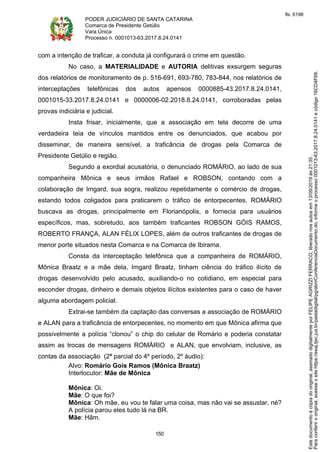 PODER JUDICIÁRIO DE SANTA CATARINA
Comarca de Presidente Getúlio
Vara Única
Processo n. 0001013-63.2017.8.24.0141
150
com a intenção de traficar, a conduta já configurará o crime em questão.
No caso, a MATERIALIDADE e AUTORIA delitivas exsurgem seguras
dos relatórios de monitoramento de p. 516-691, 693-780, 783-844, nos relatórios de
interceptações telefônicas dos autos apensos 0000885-43.2017.8.24.0141,
0001015-33.2017.8.24.0141 e 0000006-02.2018.8.24.0141, corroboradas pelas
provas indiciária e judicial.
Insta frisar, inicialmente, que a associação em tela decorre de uma
verdadeira teia de vínculos mantidos entre os denunciados, que acabou por
disseminar, de maneira sensível, a traficância de drogas pela Comarca de
Presidente Getúlio e região.
Segundo a exordial acusatória, o denunciado ROMÁRIO, ao lado de sua
companheira Mônica e seus irmãos Rafael e ROBSON, contando com a
colaboração de Imgard, sua sogra, realizou repetidamente o comércio de drogas,
estando todos coligados para praticarem o tráfico de entorpecentes. ROMÁRIO
buscava as drogas, principalmente em Florianópolis, e fornecia para usuários
específicos, mas, sobretudo, aos também traficantes ROBSON GÓIS RAMOS,
ROBERTO FRANÇA, ALAN FÉLIX LOPES, além de outros traficantes de drogas de
menor porte situados nesta Comarca e na Comarca de Ibirama.
Consta da interceptação telefônica que a companheira de ROMÁRIO,
Mônica Braatz e a mãe dela, Imgard Braatz, tinham ciência do tráfico ilícito de
drogas desenvolvido pelo acusado, auxiliando-o no cotidiano, em especial para
esconder drogas, dinheiro e demais objetos ilícitos existentes para o caso de haver
alguma abordagem policial.
Extrai-se também da captação das conversas a associação de ROMÁRIO
e ALAN para a traficância de entorpecentes, no momento em que Mônica afirma que
possivelmente a polícia “clonou” o chip do celular de Romário e poderia constatar
assim as trocas de mensagens ROMÁRIO e ALAN, que envolviam, inclusive, as
contas da associação (2ª parcial do 4º período, 2º áudio):
Alvo: Romário Gois Ramos (Mônica Braatz)
Interlocutor: Mãe de Mônica
Mônica: Oi.
Mãe: O que foi?
Mônica: Oh mãe, eu vou te falar uma coisa, mas não vai se assustar, né?
A polícia parou eles tudo lá na BR.
Mãe: Hãm.
Paraconferirooriginal,acesseositehttps://esaj.tjsc.jus.br/pastadigital/pg/abrirConferenciaDocumento.do,informeoprocesso0001013-63.2017.8.24.0141ecódigo16CD4F69.
Estedocumentoécópiadooriginal,assinadodigitalmenteporFELIPEAGRIZZIFERRACO,liberadonosautosem13/09/2019às21:35.
fls. 6198
 