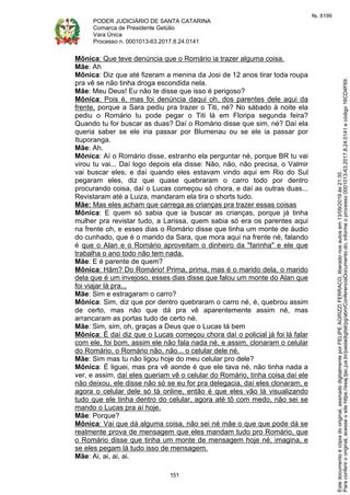 PODER JUDICIÁRIO DE SANTA CATARINA
Comarca de Presidente Getúlio
Vara Única
Processo n. 0001013-63.2017.8.24.0141
151
Mônica: Que teve denúncia que o Romário ia trazer alguma coisa.
Mãe: Ah
Mônica: Diz que até fizeram a menina da Josi de 12 anos tirar toda roupa
pra vê se não tinha droga escondida nela.
Mãe: Meu Deus! Eu não te disse que isso é perigoso?
Mônica: Pois é, mas foi denúncia daqui oh, dos parentes dele aqui da
frente, porque a Sara pediu pra trazer o Titi, né? No sábado à noite ela
pediu o Romário tu pode pegar o Titi lá em Floripa segunda feira?
Quando tu for buscar as duas? Daí o Romário disse que sim, né? Daí ela
queria saber se ele iria passar por Blumenau ou se ele ia passar por
Ituporanga.
Mãe: Ah.
Mônica: Aí o Romário disse, estranho ela perguntar né, porque BR tu vai
virou tu vai... Daí logo depois ela disse: Não, não, não precisa, o Valmir
vai buscar eles, e daí quando eles estavam vindo aqui em Rio do Sul
pegaram eles, diz que quase quebraram o carro todo por dentro
procurando coisa, daí o Lucas começou só chora, e daí as outras duas...
Revistaram até a Luiza, mandaram ela tira o shorts tudo.
Mãe: Mas eles acham que carrega as crianças pra trazer essas coisas
Mônica: E quem só sabia que ia buscar as crianças, porque já tinha
mulher pra revistar tudo, a Larissa, quem sabia só era os parentes aqui
na frente oh, e esses dias o Romário disse que tinha um monte de áudio
do cunhado, que é o marido da Sara, que mora aqui na frente né, falando
é que o Alan e o Romário aproveitam o dinheiro da "farinha" e ele que
trabalha o ano todo não tem nada.
Mãe: E é parente de quem?
Mônica: Hãm? Do Romário! Prima, prima, mas é o marido dela, o marido
dela que é um invejoso, esses dias disse que falou um monte do Alan que
foi viajar lá pra...
Mãe: Sim e estragaram o carro?
Mônica: Sim, diz que por dentro quebraram o carro né, é, quebrou assim
de certo, mas não que dá pra vê aparentemente assim né, mas
arrancaram as portas tudo de certo né.
Mãe: Sim, sim, oh, graças a Deus que o Lucas tá bem
Mônica: É daí diz que o Lucas começou chora daí o policial já foi lá falar
com ele, foi bom, assim ele não fala nada né, e assim, clonaram o celular
do Romário, o Romário não, não... o celular dele né.
Mãe: Sim mas tu não ligou hoje do meu celular pro dele?
Mônica: É liguei, mas pra vê aonde é que ele tava né, não tinha nada a
ver, e assim, daí eles queriam vê o celular do Romário, tinha coisa daí ele
não deixou, ele disse não só se eu for pra delegacia, daí eles clonaram, e
agora o celular dele só tá online, então é que eles vão lá visualizando
tudo que ele tinha dentro do celular, agora até tô com medo, não sei se
mando o Lucas pra aí hoje.
Mãe: Porque?
Mônica: Vai que dá alguma coisa, não sei né mãe o que que pode dá se
realmente prova de mensagem que eles mandam tudo pro Romário, que
o Romário disse que tinha um monte de mensagem hoje né, imagina, e
se eles pegam lá tudo isso de mensagem.
Mãe: Ai, ai, ai, ai.
Paraconferirooriginal,acesseositehttps://esaj.tjsc.jus.br/pastadigital/pg/abrirConferenciaDocumento.do,informeoprocesso0001013-63.2017.8.24.0141ecódigo16CD4F69.
Estedocumentoécópiadooriginal,assinadodigitalmenteporFELIPEAGRIZZIFERRACO,liberadonosautosem13/09/2019às21:35.
fls. 6199
 