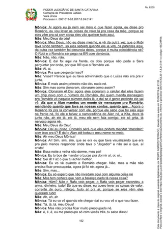 PODER JUDICIÁRIO DE SANTA CATARINA
Comarca de Presidente Getúlio
Vara Única
Processo n. 0001013-63.2017.8.24.0141
152
Mônica: Ai agora eu já nem sei mais o que fazer agora, eu disse pro
Romário, eu vou levar as coisas de valor lá pra casa da mãe, porque se
eles vêm pra cá com coisa eles vão quebrar tudo aqui.
Mãe: Meu Deus do céu!
Mônica: Meu Deus, não eu disse mesmo, e vê da outra vez que o Robi
tava vindo também, só eles sabiam quando ele ia vim, os parentes aqui,
da outra vez também foi denuncia deles, porque é muita coincidência né?
O Robi e o Romário ser pego na BR com denúncia.
Mãe: Não, não, não.
Mônica: E daí foi aqui na frente, os dois porque não pode a Sara
perguntar por onde, por que BR que o Romário vai.
Mãe: Ai, ai.
Mônica: Pra que perguntar isso?
Mãe: Visse? Parece que eu tava adivinhando que o Lucas não era pra ir
junto.
Mônica: É mais assim primeiro não deu nada né.
Mãe: Sim mas como clonaram, clonaram como assim?
Mônica: Clonaram é! Daí agora eles clonaram o celular daí eles fazem
um chip novo com o número do Romário, daí quem manda mensagem
pro Romário vê naquele número deles lá, e daí se é gente pedindo ele vai
vê, diz que o Alan mandou um monte de mensagem pro Romário,
mandando quanto que tava as nossas contas, quanto que... Agora o
Romário foi pra lá conversar com ele, porque ele sabe que foi eles aqui
na frente né, foi ele e talvez a namoradinha do Alan né, a Kita, deve tá
junto não, ah ele tá, ele tá, meu ele nem fala comigo, ele só grita, tá
nervoso agora né.
Mãe: Meu Deus do Céu!
Mônica: Daí eu disse, Romário será que eles podem mandar "mandato"
com isso pra ti? E daí o Alan até botou o meu nome no meio.
Mãe: Ah meu Deus Mônica!
Mônica: Aí! Sim, sim, sim, que se era eu que tava visualizando que era
pra pelo menos responder onde tava o "Jogador" e não sei o que, aí
cristo!
Mãe: Essa noite a velha não dorme, meu pai!
Mônica: Eu to boa de mandar o Lucas pra dormir aí, oi, oi...
Mãe: Sei lá! Faz o que tu achar melhor.
Mônica: Eu vo vê quando o Romário chegar. Não, mas a mãe não
precisa ficar preocupada, agora já foi né, agora já...
Mãe: Sim, mas...
Mônica: Eu só espero que não invadam aqui com alguma coisa né
Mãe: Mas tem certeza que nem a balança nada tá nessa casa?
Mônica: Hãm? Não o Rafa veio pegar, o Rafa veio pegar escondeu a
arma, dinheiro, tudo! Só que eu disse, eu quero levar as coisas de valor,
corrente de ouro, relógio, tudo aí pra aí, porque se eles vêm eles
quebram tudo!
Mãe: Ah, ah, ah
Mônica: Tá eu vo vê quando ele chegar daí eu vou vê o que vou fazer.
Mãe: Tá, tá, tá, meu Deus!
Mônica: Mas não precisa ficar muito preocupada né.
Mãe: é, é, é, eu me preocupo só com vocês três, tu sabe disso!
Paraconferirooriginal,acesseositehttps://esaj.tjsc.jus.br/pastadigital/pg/abrirConferenciaDocumento.do,informeoprocesso0001013-63.2017.8.24.0141ecódigo16CD4F69.
Estedocumentoécópiadooriginal,assinadodigitalmenteporFELIPEAGRIZZIFERRACO,liberadonosautosem13/09/2019às21:35.
fls. 6200
 