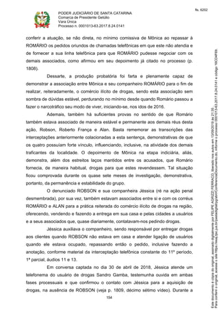 PODER JUDICIÁRIO DE SANTA CATARINA
Comarca de Presidente Getúlio
Vara Única
Processo n. 0001013-63.2017.8.24.0141
154
conferir a atuação, se não direta, no mínimo comissiva de Mônica ao repassar à
ROMÁRIO os pedidos oriundos de chamadas telefônicas em que este não atendia e
de fornecer a sua linha telefônica para que ROMÁRIO pudesse negociar com os
demais associados, como afirmou em seu depoimento já citado no processo (p.
1808).
Dessarte, a produção probatória foi farta e plenamente capaz de
demonstrar a associação entre Mônica e seu companheiro ROMÁRIO para o fim de
realizar, reiteradamente, o comércio ilícito de drogas, sendo esta associação sem
sombra de dúvidas estável, perdurando no mínimo desde quando Romário passou a
fazer o narcotráfico seu modo de viver, iniciando-se, nos idos de 2016.
Ademais, também há suficientes provas no sentido de que Romário
também estava associado de maneira estável e permanente aos demais réus desta
ação, Robson, Roberto França e Alan. Basta rememorar as transcrições das
interceptações anteriormente colacionadas a esta sentença, demonstrativas de que
os quatro possuíam forte vínculo, influenciando, inclusive, na atividade dos demais
traficantes da localidade. O depoimento de Mônica na etapa indiciária, aliás,
demonstra, além dos estreitos laços mantidos entre os acusados, que Romário
fornecia, de maneira habitual, drogas para que estes revendessem. Tal situação
ficou comprovada durante os quase sete meses de investigação, demonstrativa,
portanto, da permanência e estabilidade do grupo.
O denunciado ROBSON e sua companheira Jéssica (ré na ação penal
desmembrada), por sua vez, também estavam associados entre si e com os corréus
ROMÁRIO e ALAN para a prática reiterada do comércio ilícito de drogas na região,
oferecendo, vendendo e fazendo a entrega em sua casa e pelas cidades a usuários
e a seus associados que, quase diariamente, contatavam-nos pedindo drogas.
Jéssica auxiliava o companheiro, sendo responsável por entregar drogas
aos clientes quando ROBSON não estava em casa e atender ligação de usuários
quando ele estava ocupado, repassando então o pedido, inclusive fazendo a
anotação, conforme material da interceptação telefônica constante do 11º período,
1ª parcial, áudios 11 e 13.
Em conversa captada no dia 30 de abril de 2018, Jéssica atende um
telefonema do usuário de drogas Sandro Gamba, testemunha ouvida em ambas
fases processuais e que confirmou o contato com Jéssica para a aquisição de
drogas, na ausência de ROBSON (veja p. 1809, décimo sétimo vídeo). Durante a
Paraconferirooriginal,acesseositehttps://esaj.tjsc.jus.br/pastadigital/pg/abrirConferenciaDocumento.do,informeoprocesso0001013-63.2017.8.24.0141ecódigo16CD4F69.
Estedocumentoécópiadooriginal,assinadodigitalmenteporFELIPEAGRIZZIFERRACO,liberadonosautosem13/09/2019às21:35.
fls. 6202
 