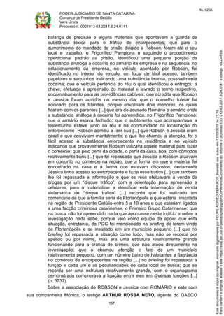 PODER JUDICIÁRIO DE SANTA CATARINA
Comarca de Presidente Getúlio
Vara Única
Processo n. 0001013-63.2017.8.24.0141
157
balança de precisão e alguns materiais que apontavam a guarda de
substância tóxica para o tráfico de entorpecentes; que para o
cumprimento do mandado de prisão dirigido a Robson, foram até o seu
local e trabalho, o Frigorífico Pamplona e seguindo o procedimento
operacional padrão da prisão, identificou uma pequena porção de
substância análoga à cocaína no armário da empresa e na sequência, no
estacionamento da empresa, no veículo apontado por Robson, foi
identificado no interior do veículo, um local de fácil acesso, também
papelotes e saquinhos indicando uma substância branca, possivelmente
cocaína; que o veículo pertencia ao réu o qual identificou e entregou a
chave; efetuada a apreensão do material e lavrado o termo respectivo,
encaminhamento para as providências cabíveis; que acredita que Robson
e Jéssica foram ouvidos no mesmo dia; que o conselho tutelar foi
acionado para os trâmites, porque envolviam dois menores, os quais
ficaram com os parentes [...] que era do acusado Romário o armário onde
a substância análoga à cocaína foi apreendida, no Frigorífico Pamplona;
que o armário estava fechado; que o subtenente que acompanhava a
testemunha esteve junto ao réu e na oportunidade da localização do
entorpecente Robson admitiu a ser sua [...] que Robson e Jéssica eram
casal e que conviviam maritalmente; o que lhe chamou a atenção, foi o
fácil acesso à substância entorpecente na residência e no veículo
indicando que provavelmente Robson utilizava aquele material para fazer
o comércio; que pelo perfil da cidade, o perfil da casa, boa, com cômodos
relativamente bons [...] que foi repassado que Jéssica e Robson atuavam
em conjunto no comércio na região; que a forma em que o material foi
encontrado na casa e a forma que estavam dispostos, certamente
Jéssica tinha acesso ao entorpecente e fazia esse tráfico [...] que também
lhe foi repassada a informação e que os réus efetuavam a venda de
drogas por um “disque tráfico”, com a orientação para apreensão e
celulares, para a materializar e identificar esta informação, de venda
sistemática de “disque tráfico” [...] recorda que foi realizado um
comentário de que a família seria de Florianópolis e que estaria instalada
na região de Presidente Getúlio entre 5 a 10 anos e que estariam ligados
a uma facção criminosa catarinense, o Primeiro Grupo Catarinense; que
na busca não foi apreendido nada que apontasse neste indício e sobre a
investigação nada sabe, porque veio como equipe de apoio; que esta
situação, entretanto, do PGC foi mencionado no briefing de terem vindo
de Florianópolis e se instalado em um município pequeno [...] que no
briefing foi repassada a situação como todo, mas não se recorda por
apelido ou por nome, mas era uma estrutura relativamente grande
funcionando para a prática de crimes; que não atuou diretamente na
investigação; que o chamou atenção o fato de um município
relativamente pequeno, com um número baixo de habitantes a flagrância
no comércio de entorpecentes na região [...] no briefing foi repassada a
função e cada um e as peculiaridades de cada local de busca; que se
recorda ser uma estrutura relativamente grande, com o organograma
demonstrado comprovava a ligação entre eles em diversas funções [...]
(p. 5737).
Sobre a associação de ROBSON e Jéssica com ROMÁRIO e este com
sua companheira Mônica, o testigo ARTHUR ROSSA NETO, agente do GAECO
Paraconferirooriginal,acesseositehttps://esaj.tjsc.jus.br/pastadigital/pg/abrirConferenciaDocumento.do,informeoprocesso0001013-63.2017.8.24.0141ecódigo16CD4F69.
Estedocumentoécópiadooriginal,assinadodigitalmenteporFELIPEAGRIZZIFERRACO,liberadonosautosem13/09/2019às21:35.
fls. 6205
 