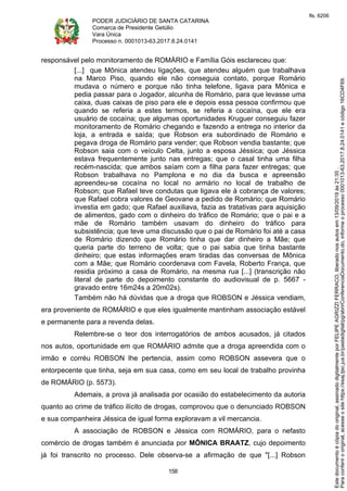 PODER JUDICIÁRIO DE SANTA CATARINA
Comarca de Presidente Getúlio
Vara Única
Processo n. 0001013-63.2017.8.24.0141
158
responsável pelo monitoramento de ROMÁRIO e Família Góis esclareceu que:
[...] que Mônica atendeu ligações, que atendeu alguém que trabalhava
na Marco Piso, quando ele não conseguia contato, porque Romário
mudava o número e porque não tinha telefone, ligava para Mônica e
pedia passar para o Jogador, alcunha de Romário, para que levasse uma
caixa, duas caixas de piso para ele e depois essa pessoa confirmou que
quando se referia a estes termos, se referia a cocaína, que ele era
usuário de cocaína; que algumas oportunidades Kruguer conseguiu fazer
monitoramento de Romário chegando e fazendo a entrega no interior da
loja, a entrada e saída; que Robson era subordinado de Romário e
pegava droga de Romário para vender; que Robson vendia bastante; que
Robson saia com o veículo Celta, junto a esposa Jéssica; que Jéssica
estava frequentemente junto nas entregas; que o casal tinha uma filha
recém-nascida; que ambos saíam com a filha para fazer entregas; que
Robson trabalhava no Pamplona e no dia da busca e apreensão
apreendeu-se cocaína no local no armário no local de trabalho de
Robson; que Rafael teve condutas que ligava ele à cobrança de valores;
que Rafael cobra valores de Geovane a pedido de Romário; que Romário
investia em gado; que Rafael auxiliava, fazia as tratativas para aquisição
de alimentos, gado com o dinheiro do tráfico de Romário; que o pai e a
mãe de Romário também usavam do dinheiro do tráfico para
subsistência; que teve uma discussão que o pai de Romário foi até a casa
de Romário dizendo que Romário tinha que dar dinheiro a Mãe; que
queria parte do terreno de volta; que o pai sabia que tinha bastante
dinheiro; que estas informações eram tiradas das conversas de Mônica
com a Mãe; que Romário coordenava com Favela, Roberto França, que
residia próximo a casa de Romário, na mesma rua [...] (transcrição não
literal de parte do depoimento constante do audiovisual de p. 5667 -
gravado entre 16m24s a 20m02s).
Também não há dúvidas que a droga que ROBSON e Jéssica vendiam,
era proveniente de ROMÁRIO e que eles igualmente mantinham associação estável
e permanente para a revenda delas.
Relembre-se o teor dos interrogatórios de ambos acusados, já citados
nos autos, oportunidade em que ROMÁRIO admite que a droga apreendida com o
irmão e corréu ROBSON lhe pertencia, assim como ROBSON assevera que o
entorpecente que tinha, seja em sua casa, como em seu local de trabalho provinha
de ROMÁRIO (p. 5573).
Ademais, a prova já analisada por ocasião do estabelecimento da autoria
quanto ao crime de tráfico ilícito de drogas, comprovou que o denunciado ROBSON
e sua companheira Jéssica de igual forma exploravam a vil mercancia.
A associação de ROBSON e Jéssica com ROMÁRIO, para o nefasto
comércio de drogas também é anunciada por MÔNICA BRAATZ, cujo depoimento
já foi transcrito no processo. Dele observa-se a afirmação de que "[...] Robson
Paraconferirooriginal,acesseositehttps://esaj.tjsc.jus.br/pastadigital/pg/abrirConferenciaDocumento.do,informeoprocesso0001013-63.2017.8.24.0141ecódigo16CD4F69.
Estedocumentoécópiadooriginal,assinadodigitalmenteporFELIPEAGRIZZIFERRACO,liberadonosautosem13/09/2019às21:35.
fls. 6206
 