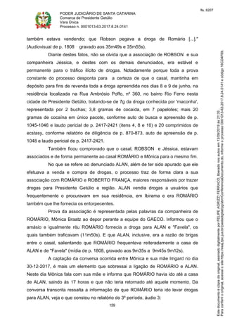 PODER JUDICIÁRIO DE SANTA CATARINA
Comarca de Presidente Getúlio
Vara Única
Processo n. 0001013-63.2017.8.24.0141
159
também estava vendendo; que Robson pegava a droga de Romário [...]."
(Audiovisual de p. 1808 gravado aos 35m49s e 35m55s).
Diante destes fatos, não se olvida que a associação de ROBSON e sua
companheira Jéssica, e destes com os demais denunciados, era estável e
permanente para o tráfico ilícito de drogas. Notadamente porque toda a prova
constante do processo desponta para a certeza de que o casal, mantinha em
depósito para fins de revenda toda a droga apreendida nos dias 8 e 9 de junho, na
residência localizada na Rua Ambrósio Poffo, nº 360, no bairro Rio Ferro nesta
cidade de Presidente Getúlio, tratando-se de 7g da droga conhecida por 'maconha',
representada por 2 buchas; 3,8 gramas de cocaída, em 7 papelotes; mais 20
gramas de cocaína em único pacote, conforme auto de busca e apreensão de p.
1045-1046 e laudo pericial de p. 2417-2421 (itens 4, 8 e 10) e 20 comprimidos de
ecstasy, conforme relatório de diligência de p. 870-873, auto de apreensão de p.
1048 e laudo pericial de p. 2417-2421.
Também ficou comprovado que o casal, ROBSON e Jéssica, estavam
associados e de forma permanente ao casal ROMÁRIO e Mônica para o mesmo fim.
No que se refere ao denunciado ALAN, além de ter sido apurado que ele
efetuava a venda e compra de drogas, o processo traz de forma clara a sua
associação com ROMÁRIO e ROBERTO FRANÇA, maiores responsáveis por trazer
drogas para Presidente Getúlio e região. ALAN vendia drogas a usuários que
frequentemente o procuravam em sua residência, em Ibirama e era ROMÁRIO
também que lhe fornecia os entorpecentes.
Prova da associação é representada pelas palavras da companheira de
ROMÁRIO, Mônica Braatz ao depor perante a equipe do GAECO. Informou que o
amásio e igualmente réu ROMÁRIO fornecia a droga para ALAN e "Favela", os
quais também traficavam (11m50s). E que ALAN, inclusive, era a razão de brigas
entre o casal, salientando que ROMÁRIO frequentava reiteradamente a casa de
ALAN e de "Favela" (mídia de p. 1808, gravado aos 9m35s a 9m45s 9m12s).
A captação da conversa ocorrida entre Mônica e sua mãe Imgard no dia
30-12-2017, é mais um elemento que sobressai a ligação de ROMÁRIO e ALAN.
Neste dia Mônica fala com sua mãe e informa que ROMÁRIO havia ido até a casa
de ALAN, saindo às 17 horas e que não teria retornado até aquele momento. Da
conversa transcrita ressalta a informação de que ROMÁRIO teria ido levar drogas
para ALAN, veja o que constou no relatório do 3º período, áudio 3:
Paraconferirooriginal,acesseositehttps://esaj.tjsc.jus.br/pastadigital/pg/abrirConferenciaDocumento.do,informeoprocesso0001013-63.2017.8.24.0141ecódigo16CD4F69.
Estedocumentoécópiadooriginal,assinadodigitalmenteporFELIPEAGRIZZIFERRACO,liberadonosautosem13/09/2019às21:35.
fls. 6207
 