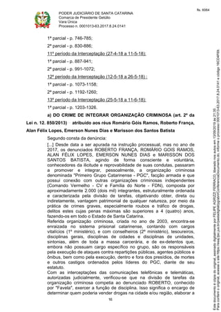 PODER JUDICIÁRIO DE SANTA CATARINA
Comarca de Presidente Getúlio
Vara Única
Processo n. 0001013-63.2017.8.24.0141
16
1ª parcial - p. 746-785;
2ª parcial - p. 830-886;
11º período da Interceptação (27-4-18 a 11-5-18):
1ª parcial - p. 887-941;
2ª parcial - p. 991-1072;
12º período da Interceptação (12-5-18 a 26-5-18) :
1ª parcial - p. 1073-1158;
2ª parcial - p. 1192-1260;
13º período da Interceptação (25-5-18 a 11-6-18):
1ª parcial - p. 1203-1326.
a) DO CRIME DE INTEGRAR ORGANIZAÇÃO CRIMINOSA (art. 2º da
Lei n. 12. 850/2013) atribuído aos réus Romário Góis Ramos, Roberto França,
Alan Félix Lopes, Emerson Nunes Dias e Marisson dos Santos Batista
Segundo consta da denúncia:
[...] Desde data a ser apurada na instrução processual, mas no ano de
2017, os denunciados ROBERTO FRANÇA, ROMÁRIO GOIS RAMOS,
ALAN FÉLIX LOPES, EMERSON NUNES DIAS e MARISSON DOS
SANTOS BATISTA, agindo de forma consciente e voluntária,
conhecedores da ilicitude e reprovabilidade de suas condutas, passaram
a promover e integrar, pessoalmente, a organização criminosa
denominada "Primeiro Grupo Catarinense - PGC", facção armada e que
possui conexão com outras organizações criminosas independentes
(Comando Vermelho - CV e Família do Norte - FDN), composta por
aproximadamente 2.000 (dois mil) integrantes, estruturalmente ordenada
e caracterizada pela divisão de tarefas, objetivando obter, direta ou
indiretamente, vantagem patrimonial de qualquer natureza, por meio da
prática de crimes graves, especialmente roubos e tráfico de drogas,
delitos estes cujas penas máximas são superiores a 4 (quatro) anos,
fazendo-os em todo o Estado de Santa Catarina.
Referida organização criminosa, criada no ano de 2003, encontra-se
enraizada no sistema prisional catarinense, contando com cargos
vitalícios (1º ministério), e com conselheiros (2º ministério), tesoureiros,
disciplinas gerais, disciplinas de cidades e disciplinas de unidades,
sintonias, além de toda a massa carcerária, e de ex-detentos que,
embora não possuam cargo específico no grupo, são os responsáveis
pela execução de ataques contra repartições públicas, agentes públicos e
ônibus, bem como pela execução, dentro e fora dos presídios, de mortes
e outros castigos ordenados pelos líderes do PGC, diante de seu
estatuto.
Com as interceptações das comunicações telefônicas e telemáticas,
autorizadas judicialmente, verificou-se que na divisão de tarefas da
organização criminosa competia ao denunciado ROBERTO, conhecido
por "Favela", exercer a função de disciplina. Isso significa o encargo de
determinar quem poderia vender drogas na cidade e/ou região, elaborar a
Paraconferirooriginal,acesseositehttps://esaj.tjsc.jus.br/pastadigital/pg/abrirConferenciaDocumento.do,informeoprocesso0001013-63.2017.8.24.0141ecódigo16CD4F69.
Estedocumentoécópiadooriginal,assinadodigitalmenteporFELIPEAGRIZZIFERRACO,liberadonosautosem13/09/2019às21:35.
fls. 6064
 
