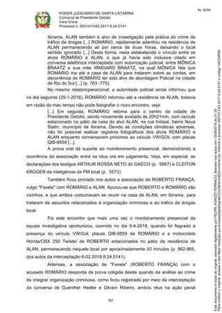 PODER JUDICIÁRIO DE SANTA CATARINA
Comarca de Presidente Getúlio
Vara Única
Processo n. 0001013-63.2017.8.24.0141
161
Ibirama. ALAN também é alvo de investigação pela prática do crime de
tráfico de drogas [...] ROMÁRIO, rapidamente adentrou na residência de
ALAN permanecendo ali por cerca de duas horas, deixando o local
sentido ignorado [...] Desta forma, resta estabelecido o vínculo entre os
alvos ROMÁRIO e ALAN, o que já havia sido inclusive citado em
conversa telefônica interceptada com autorização judicial, entre MÔNICA
BRAATZ e sua mãe IRMGARD BRAATZ, na qual MÔNICA fala que
ROMÁRIO iria até a casa de ALAN para tratarem sobre as contas, em
decorrência de ROMÁRIO ter sido alvo de abordagem Policial na cidade
de Rio do Sul [...] (p. 763 -775).
No mesmo relatórioperacional, a autoridade policial ainda informou que
no dia seguinte (25-1-2018), ROMÁRIO retornou até a residência de ALAN, todavia
em razão do mau tempo não pode fotografar o novo encontro, veja:
[...] Em seguida, ROMÁRIO retorna para o centro da cidade de
Presidente Getúlio, sendo novamente avistado às 20h21min, com veículo
estacionado no pátio da casa do alvo ALAN, na rua Indaial, bairro Nova
Statin, município de Ibirama. Devido as condições climáticas adversas,
não foi possível realizar registros fotográficos dos alvos ROMÁRIO e
ALAN enquanto conversavam próximos ao veículo VW/GOL com placas
QIB-8859 [...].
A prova oral dá suporte ao monitoramento presencial, demonstrando a
ocorrência da associação entre os réus ora em julgamento. Veja, em especial, as
declarações dos testigos ARTHUR ROSSA NETO do GAECO (p. 5667) e CLEITON
KRÜGER da inteligência da PM local (p. 5573).
Também ficou provado nos autos a associação de ROBERTO FRANÇA,
vulgo "Favela" com ROMÁRIO e ALAN. Apurou-se que ROBERTO e ROMÁRIO são
vizinhos, e que ambos costumavam se reunir na casa de ALAN, em Ibirama, para
tratarem de assuntos relacionados à organização criminosa e ao tráfico de drogas
local.
Foi este encontro que mais uma vez o monitoramento presencial da
equipe investigativa oportunizou, ocorrido no dia 5-4-2018, quando foi flagrado a
presença do veículo VW/Gol, placas QIB-8859 de ROMÁRIO e a motocicleta
Honda/CBX 250 Twister de ROBERTO estacionados no pátio da residência de
ALAN, permanecendo naquele local por aproximadamente 50 minutos (p. 962-965,
dos autos da interceptação 6-02.2018.8.24.0141).
Ademais, a associação de "Favela" (ROBERTO FRANÇA) com o
acusado ROMÁRIO desponta da prova coligida desde quando da análise ao crime
de integrar organização criminosa, como ficou registrado por meio da interceptação
da conversa de Guenther Hedler e Gilvani Ribeiro, ambos réus na ação penal
Paraconferirooriginal,acesseositehttps://esaj.tjsc.jus.br/pastadigital/pg/abrirConferenciaDocumento.do,informeoprocesso0001013-63.2017.8.24.0141ecódigo16CD4F69.
Estedocumentoécópiadooriginal,assinadodigitalmenteporFELIPEAGRIZZIFERRACO,liberadonosautosem13/09/2019às21:35.
fls. 6209
 