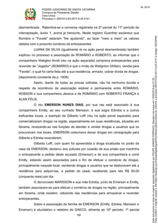 PODER JUDICIÁRIO DE SANTA CATARINA
Comarca de Presidente Getúlio
Vara Única
Processo n. 0001013-63.2017.8.24.0141
162
desmembrada. Relembre-se a conversa registrada na 2ª parcial do 11º período de
interceptação, áudio 1, acima já transcrito. Neste registro Guenther esclarece que
Romário e "Favela" estariam "lhe ajudando", ao fazer "meio a meio" os valores
obtidos com o proscrito comércio de entorpecentes.
LUANA DA SILVA (igualmente ré na ação penal desmembrada) também
explicou no processo a associação de ROMÁRIO e ROBERTO, ao informar que o
companheiro Weligton Arndt (réu na ação separada) comprava entorpecentes para
revender de "Jogador" (ROMÁRIO) e que o irmão de Welignton (Wilian), vendia para
"Favela", o qual foi certa feita até a sua residência, armado, cobrar dívida de drogas.
(depoimento constante da p. 1808).
Assim, diante de todas as provas colhidas, não há nenhuma dúvida a
respeito da ocorrência da associação estável e permanente entre ROMÁRIO,
ROBSON e sua companheira Jéssica e de ROMÁRIO com ROBERTO FRANÇA e
ALAN FÉLIX.
O réu EMERSON NUNES DIAS, por sua vez está associado à sua
companheira Emilly, ao seu cunhado Marisson, à sua sogra Edinéia e a outros
traficantes locais, a exemplo de Gilberto Loffi (réu na ação penal separada) para
comercializarem drogas na região, especialmente em suas residências, situadas em
Ibirama, revezando-se nas funções de atender e vender drogas a usuários que os
procuravam nos locais. EMERSON costumava deixar drogas em consignação para
Gilberto e Ednéia revenderem.
Gilberto Loffi, com quem foi apreendida a droga localizada no porão da
casa de EMERSON, declarou aos policiais por ocasião de sua prisão que mantinha
o entorpecente a pedido deste acusado (Emerson) e de sua companheira e corré
Emilly, estando assim associados para o fim de efetuar o comércio de drogas,
principalmente naquele local, vendendo drogas a usuários que se deslocavam até a
residência para adquiri-las, a pedido do casal, recebendo para isto R$ 50,00
(cinquenta reais) por dia.
O denunciado MARISSON e sua mãe Ednéia, junto de Emerson e Emilly,
também associaram-se para efetuar o comércio de drogas na região, principalmente
em Ibirama, onde residem, utilizando das residências para armazenar e revender
entorpecentes.
Sobre a associação da família de EMERSON (Emilly, Ednéia, Marisson e
Emerson) é elucidativo o relatório do GAECO, atinente ao 10º período, 1ª parcial
Paraconferirooriginal,acesseositehttps://esaj.tjsc.jus.br/pastadigital/pg/abrirConferenciaDocumento.do,informeoprocesso0001013-63.2017.8.24.0141ecódigo16CD4F69.
Estedocumentoécópiadooriginal,assinadodigitalmenteporFELIPEAGRIZZIFERRACO,liberadonosautosem13/09/2019às21:35.
fls. 6210
 