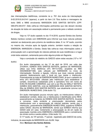 PODER JUDICIÁRIO DE SANTA CATARINA
Comarca de Presidente Getúlio
Vara Única
Processo n. 0001013-63.2017.8.24.0141
163
das interceptações telefônicas, constante na p. 761 dos autos da interceptação
6-02.2018.8.24.0141 (apenso), a partir do item 2.6 "Dos áudios e mensagens de
texto SMS e MMS envolvendo MARISSON DOS SANTOS BATISTA (CPF:
089.876.349-57)". Dele colhe-se informações pertinentes que não deixam dúvidas
da atuação de todos em associação estável e permanente para o nefasto comércio
de drogas.
Veja no 13º áudio captado no dia 17-4-2018, quando Ednéia dos Santos
Batista manteve contato com EMERSON para informar que duas viaturas policiais
estariam se deslocando para próximo da residência deles. E no 14º áudio, ocorrido
no mesmo dia, minutos após da ligação anterior, também mostra a relação de
EMERSON, MARISSON e Ednéia. Desta fala colhe-se mais informações sobre a
preocupação com a aproximação de viaturas policiais de suas residências e o lugar
onde todos estariam, certamente para evitar alguma prisão em flagrante.
Veja a conclusão do relatório do GAECO sobre estas escutas (13º e 14º
áudio):
Em áudio interceptado no dia 17 de abril de 2018, por volta das
21h34min, EDNÉIA DOS SANTOS BATISTA, genitora de MARISSON,
utiliza sua linha telefônica (47) 99113-7242, acoplada ao IMEI
355256063871480, este utilizado por MARISSON no início da
interceptação. Durante a ligação, informa que duas viaturas policiais
estariam deslocamento para o local em que reside o interlocutor.
Possivelmente se trata de EMERSON NUNES DIAS, já que o cadastro da
linha (47) 99123-9309, utilizada pelo interlocutor para estabelecer o
contato, encontra-se cadastrada junto a operadora Vivo em nome de
EVELYN KAUANE CAMARGO, que vem a ser filha de EMILLY BATISTA
GOMES DOS SANTOS, irmã de MARISSON DOS SANTOS BATISTA,
filha de EDNÉIA DOS SANTOS BATISTA, que atualmente convive com
EMERSON. NUNES DIAS. (Vide áudio 13).
Em áudio interceptado poucos minutos após, os interlocutores voltam a
estabelecer contato, desta vez a interlocutora é identificada como NÉIA,
possivelmente se tratando de EDNÉIA DOS SANTOS BATISTA. Durante
a conversa, resta evidente a preocupação demostrada pelos
interlocutores com a aproximação de viaturas policiais, sendo que o
interlocutor, possivelmente EMERSON NUNES DIAS, questiona EDNÉIA
sobre GAGO, alcunha de MARISSON, sendo que EDNÉIA informa que
GAGO está em casa. Certamente a preocupação se dá em razão da
associação mantida entre EMERSON e MARISSON para o cometimento
de crimes contra a saúde pública. (Vide áudio 14).
O 11º áudio, do 10º período, 1ª parcial, registrado pelo GAECO dá conta,
inclusive, da associação de MARISSON com ALAN. Veja:
Alvo: Marisson dos Santos Batista.
Paraconferirooriginal,acesseositehttps://esaj.tjsc.jus.br/pastadigital/pg/abrirConferenciaDocumento.do,informeoprocesso0001013-63.2017.8.24.0141ecódigo16CD4F69.
Estedocumentoécópiadooriginal,assinadodigitalmenteporFELIPEAGRIZZIFERRACO,liberadonosautosem13/09/2019às21:35.
fls. 6211
 