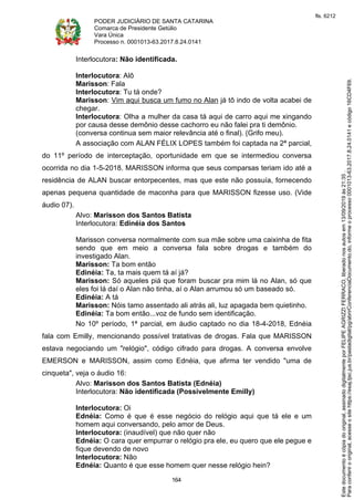 PODER JUDICIÁRIO DE SANTA CATARINA
Comarca de Presidente Getúlio
Vara Única
Processo n. 0001013-63.2017.8.24.0141
164
Interlocutora: Não identificada.
Interlocutora: Alô
Marisson: Fala
Interlocutora: Tu tá onde?
Marisson: Vim aqui busca um fumo no Alan já tô indo de volta acabei de
chegar.
Interlocutora: Olha a mulher da casa tá aqui de carro aqui me xingando
por causa desse demônio desse cachorro eu não falei pra ti demônio.
(conversa continua sem maior relevância até o final). (Grifo meu).
A associação com ALAN FÉLIX LOPES também foi captada na 2ª parcial,
do 11º período de interceptação, oportunidade em que se intermediou conversa
ocorrida no dia 1-5-2018. MARISSON informa que seus comparsas teriam ido até a
residência de ALAN buscar entorpecentes, mas que este não possuía, fornecendo
apenas pequena quantidade de maconha para que MARISSON fizesse uso. (Vide
áudio 07).
Alvo: Marisson dos Santos Batista
Interlocutora: Edinéia dos Santos
Marisson conversa normalmente com sua mãe sobre uma caixinha de fita
sendo que em meio a conversa fala sobre drogas e também do
investigado Alan.
Marisson: Ta bom então
Edinéia: Ta, ta mais quem tá aí já?
Marisson: Só aqueles piá que foram buscar pra mim lá no Alan, só que
eles foi lá daí o Alan não tinha, aí o Alan arrumou só um baseado só.
Edinéia: A tá
Marisson: Nóis tamo assentado ali atrás ali, luz apagada bem quietinho.
Edinéia: Ta bom então...voz de fundo sem identificação.
No 10º período, 1ª parcial, em áudio captado no dia 18-4-2018, Ednéia
fala com Emilly, mencionando possível tratativas de drogas. Fala que MARISSON
estava negociando um "relógio", código cifrado para drogas. A conversa envolve
EMERSON e MARISSON, assim como Ednéia, que afirma ter vendido "uma de
cinqueta", veja o áudio 16:
Alvo: Marisson dos Santos Batista (Ednéia)
Interlocutora: Não identificada (Possivelmente Emilly)
Interlocutora: Oi
Ednéia: Como é que é esse negócio do relógio aqui que tá ele e um
homem aqui conversando, pelo amor de Deus.
Interlocutora: (inaudível) que não quer não
Ednéia: O cara quer empurrar o relógio pra ele, eu quero que ele pegue e
fique devendo de novo
Interlocutora: Não
Ednéia: Quanto é que esse homem quer nesse relógio hein?
Paraconferirooriginal,acesseositehttps://esaj.tjsc.jus.br/pastadigital/pg/abrirConferenciaDocumento.do,informeoprocesso0001013-63.2017.8.24.0141ecódigo16CD4F69.
Estedocumentoécópiadooriginal,assinadodigitalmenteporFELIPEAGRIZZIFERRACO,liberadonosautosem13/09/2019às21:35.
fls. 6212
 