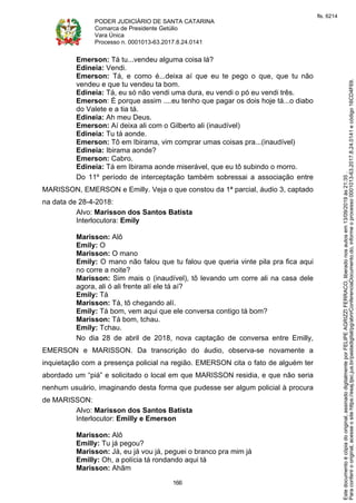 PODER JUDICIÁRIO DE SANTA CATARINA
Comarca de Presidente Getúlio
Vara Única
Processo n. 0001013-63.2017.8.24.0141
166
Emerson: Tá tu...vendeu alguma coisa lá?
Edineia: Vendi.
Emerson: Tá, e como é...deixa aí que eu te pego o que, que tu não
vendeu e que tu vendeu ta bom.
Edineia: Tá, eu só não vendi uma dura, eu vendi o pó eu vendi três.
Emerson: É porque assim ....eu tenho que pagar os dois hoje tá...o diabo
do Valete e a tia tá.
Edineia: Ah meu Deus.
Emerson: Aí deixa ali com o Gilberto ali (inaudível)
Edineia: Tu tá aonde.
Emerson: Tô em Ibirama, vim comprar umas coisas pra...(inaudível)
Edineia: Ibirama aonde?
Emerson: Cabro.
Edineia: Tá em Ibirama aonde miserável, que eu tô subindo o morro.
Do 11º período de interceptação também sobressai a associação entre
MARISSON, EMERSON e Emilly. Veja o que constou da 1ª parcial, áudio 3, captado
na data de 28-4-2018:
Alvo: Marisson dos Santos Batista
Interlocutora: Emily
Marisson: Alô
Emily: O
Marisson: O mano
Emily: O mano não falou que tu falou que queria vinte pila pra fica aqui
no corre a noite?
Marisson: Sim mais o (inaudível), tô levando um corre ali na casa dele
agora, ali ó ali frente alí ele tá aí?
Emily: Tá
Marisson: Tá, tô chegando alí.
Emily: Tá bom, vem aqui que ele conversa contigo tá bom?
Marisson: Tá bom, tchau.
Emily: Tchau.
No dia 28 de abril de 2018, nova captação de conversa entre Emilly,
EMERSON e MARISSON. Da transcrição do áudio, observa-se novamente a
inquietação com a presença policial na região. EMERSON cita o fato de alguém ter
abordado um “piá” e solicitado o local em que MARISSON residia, e que não seria
nenhum usuário, imaginando desta forma que pudesse ser algum policial à procura
de MARISSON:
Alvo: Marisson dos Santos Batista
Interlocutor: Emilly e Emerson
Marisson: Alô
Emilly: Tu já pegou?
Marisson: Já, eu já vou já, peguei o branco pra mim já
Emilly: Oh, a polícia tá rondando aqui tá
Marisson: Ahãm
Paraconferirooriginal,acesseositehttps://esaj.tjsc.jus.br/pastadigital/pg/abrirConferenciaDocumento.do,informeoprocesso0001013-63.2017.8.24.0141ecódigo16CD4F69.
Estedocumentoécópiadooriginal,assinadodigitalmenteporFELIPEAGRIZZIFERRACO,liberadonosautosem13/09/2019às21:35.
fls. 6214
 
