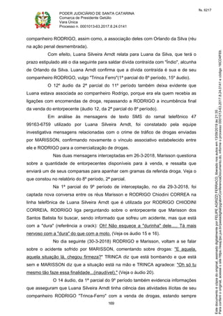 PODER JUDICIÁRIO DE SANTA CATARINA
Comarca de Presidente Getúlio
Vara Única
Processo n. 0001013-63.2017.8.24.0141
169
companheiro RODRIGO, assim como, a associação deles com Orlando da Silva (réu
na ação penal desmembrada).
Com efeito, Luana Silveira Arndt relata para Luana da Silva, que terá o
prazo estipulado até o dia seguinte para saldar dívida contraída com "Índio", alcunha
de Orlando da Silva. Luana Arndt confirma que a dívida contraída é sua e de seu
companheiro RODRIGO, vulgo "Trinca Ferro"(1ª parcial do 8º período, 15º áudio).
O 12º áudio da 2ª parcial do 11º período também deixa evidente que
Luana estava associada ao companheiro Rodrigo, porque era ela quem recebia as
ligações com encomendas de droga, repassando a RODRIGO a incumbência final
da venda do entorpecente (áudio 12, da 2ª parcial do 8º período).
Em análise às mensagens de texto SMS do ramal telefônico 47
99163-6759 utilizado por Luana Silveira Arndt, foi constatado pela equipe
investigativa mensagens relacionadas com o crime de tráfico de drogas enviadas
por MARISSON, confirmando novamente o vínculo associativo estabelecido entre
ele e RODRIGO para a comercialização de drogas.
Nas duas mensagens interceptadas em 26-3-2018, Marisson questiona
sobre a quantidade de entorpecentes disponíveis para à venda, e ressalta que
enviará um de seus comparsas para apanhar cem gramas da referida droga. Veja o
que constou no relatório do 8º período, 2ª parcial.
Na 1ª parcial do 9º período de interceptação, no dia 29-3-2018, foi
captada nova conversa entre os réus Marisson e RODRIGO Chiodini CORREA na
linha telefônica de Luana Silveira Arndt que é utilizada por RODRIGO CHIODINI
CORREIA. RODRIGO liga perguntando sobre o entorpecente que Marisson dos
Santos Batista foi buscar, sendo informado que sofreu um acidente, mas que está
com a "dura" (referência a crack): Oh! Não esquece a "durinha" dele..... Tá mais
nervoso com a "dura" do que com a moto. (Veja os áudio 15 e 16).
No dia seguinte (30-3-2018) RODRIGO e Marisson, voltam a se falar
sobre o acidente sofrido por MARISSON, comentando sobre drogas: "E aquela,
aquela situação lá, chegou firmeza?" TRINCA diz que está bombando e que está
sem e MARISSON diz que a situação está na mão e TRINCA agradece: "Oh só tu
mesmo tão faze essa finalidade...(inaudível)." (Veja o áudio 20).
O 14 áudio, da 1ª parcial do 9º período também evidencia informações
que asseguram que Luana Silveira Arndt tinha ciência das atividades ilícitas de seu
companheiro RODRIGO "Trinca-Ferro" com a venda de drogas, estando sempre
Paraconferirooriginal,acesseositehttps://esaj.tjsc.jus.br/pastadigital/pg/abrirConferenciaDocumento.do,informeoprocesso0001013-63.2017.8.24.0141ecódigo16CD4F69.
Estedocumentoécópiadooriginal,assinadodigitalmenteporFELIPEAGRIZZIFERRACO,liberadonosautosem13/09/2019às21:35.
fls. 6217
 