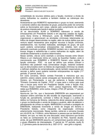 PODER JUDICIÁRIO DE SANTA CATARINA
Comarca de Presidente Getúlio
Vara Única
Processo n. 0001013-63.2017.8.24.0141
17
contabilidade de recursos obtidos para a facção, monitorar a dívida de
outros traficantes ou usuários e também realizar as cobranças dos
devedores.
Acrescenta-se que ROBERTO representava o grupo no local, exercendo
o comando coletivo das decisões do grupo, possuindo poder de comando
sobre os faccionados sem cargo, velando pelo cumprimento da cartilha
de postura imposta pelo bando e aplicar punições.
Já os denunciados ALAN e ROMÁRIO lideravam a venda de
entorpecentes em Presidente Getúlio e em algumas cidades da região,
como Dona Emma e Witmarsum. Junto de ROBERTO FRANÇA,
organizavam e gerenciavam as atividades criminosas relacionadas ao
tráfico de drogas desenvolvidas na região, além de outros delitos que por
ventura sejam necessários para angariar recursos à facção criminosa,
estabelecendo, nas reuniões realizadas, estratégias do grupo, tal qual
quem poderia comercializar entorpecentes nas cidades, bem como
aplicando eventuais punições. ROMÁRIO também era o responsável por
buscar drogas e redistribuí-las a outros traficantes da região, além de
vendê-las diretamente a usuários determinados.
Nesse sentido, cita-se como exemplo a conversa travada entre Gilvani
Ribeiro e um interlocutor (linha em nome de Guenther Hedler), onde é
mencionando que ROMÁRIO e ROBERTO fizeram uma reunião da
facção criminosa PGC na qual se definiu que ambos (Gilvani e
Guenther) não poderiam mais comercializar drogas, restando evidente
que os denunciados eram os líderes da organização criminosa na cidade
e definiam detalhes da comercialização, sendo também responsáveis por
recrutar e definir quem poderia revender entorpecentes na região (11º
período, 2ª parcial, áudio 1).
Em outra conversa, Gilvani contata Franciele e menciona que seu
sobrinho Juliano estaria sendo ameaçado por faccionados do Morro do
Horácio, em Florianópolis, e que ele pertencia à facção criminosa
"Primeiro Comando da Capital - PCC", e esse seria o motivo pelo qual
não o trouxe para morar em Presidente Getúlio, onde a facção rival,
"Primeiro Grupo Catarinense - PGC", possui hegemonia. Além disso,
relata que ROMÁRIO, entre outros, integra o PGC (8º período, 1 ª parcial,
áudios 6 e 7).
Apurou-se, por fim, que o faccionado EMERSON era responsável por
repassar ordens advindas do alto escalão da organização, exercendo a
função de, parcialmente, controlar o tráfico de drogas e a prática de
delitos na Comarca de Ibirama, cabendo-lhe aliciar pessoas para auxiliar
o grupo na distribuição e venda de drogas a usuários, além de elaborar o
planejamento de crimes na região. MARISSON é cunhado e protegido de
EMERSON, realizando livremente a venda de drogas em Ibirama e
Presidente Getúlio, como integrante da organização criminosa
anteriormente mencionada. Nesse sentido, extrai-se a conversa travada
em 4-6-2018, às 11h38min, entre Marisson e pessoa que se identifica por
Antônio, em que, no meio de uma discussão, esse menciona que levará
os fatos ao conhecimento de um disciplina do PGC, fazendo alusão,
ainda, de que MARISSON assumiu um compromisso quando entrou para
o grupo (Relatório de interceptação, 1ª parcial do 13º período, áudio 9)
[...]" (primeira parte da denúncia de p. 3021-3112 sem grifo o original).
Paraconferirooriginal,acesseositehttps://esaj.tjsc.jus.br/pastadigital/pg/abrirConferenciaDocumento.do,informeoprocesso0001013-63.2017.8.24.0141ecódigo16CD4F69.
Estedocumentoécópiadooriginal,assinadodigitalmenteporFELIPEAGRIZZIFERRACO,liberadonosautosem13/09/2019às21:35.
fls. 6065
 