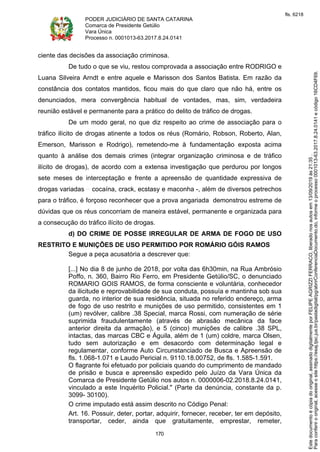 PODER JUDICIÁRIO DE SANTA CATARINA
Comarca de Presidente Getúlio
Vara Única
Processo n. 0001013-63.2017.8.24.0141
170
ciente das decisões da associação criminosa.
De tudo o que se viu, restou comprovada a associação entre RODRIGO e
Luana Silveira Arndt e entre aquele e Marisson dos Santos Batista. Em razão da
constância dos contatos mantidos, ficou mais do que claro que não há, entre os
denunciados, mera convergência habitual de vontades, mas, sim, verdadeira
reunião estável e permanente para a prático do delito de tráfico de drogas.
De um modo geral, no que diz respeito ao crime de associação para o
tráfico ilícito de drogas atinente a todos os réus (Romário, Robson, Roberto, Alan,
Emerson, Marisson e Rodrigo), remetendo-me à fundamentação exposta acima
quanto à análise dos demais crimes (integrar organização criminosa e de tráfico
ilícito de drogas), de acordo com a extensa investigação que perdurou por longos
sete meses de interceptação e frente a apreensão de quantidade expressiva de
drogas variadas cocaína, crack, ecstasy e maconha -, além de diversos petrechos
para o tráfico, é forçoso reconhecer que a prova angariada demonstrou estreme de
dúvidas que os réus concorriam de maneira estável, permanente e organizada para
a consecução do tráfico ilícito de drogas.
d) DO CRIME DE POSSE IRREGULAR DE ARMA DE FOGO DE USO
RESTRITO E MUNIÇÕES DE USO PERMITIDO POR ROMÁRIO GÓIS RAMOS
Segue a peça acusatória a descrever que:
[...] No dia 8 de junho de 2018, por volta das 6h30min, na Rua Ambrósio
Poffo, n. 360, Bairro Rio Ferro, em Presidente Getúlio/SC, o denunciado
ROMARIO GOIS RAMOS, de forma consciente e voluntária, conhecedor
da ilicitude e reprovabilidade de sua conduta, possuía e mantinha sob sua
guarda, no interior de sua residência, situada no referido endereço, arma
de fogo de uso restrito e munições de uso permitido, consistentes em 1
(um) revólver, calibre .38 Special, marca Rossi, com numeração de série
suprimida fraudulentamente (através de abrasão mecânica da face
anterior direita da armação), e 5 (cinco) munições de calibre .38 SPL,
intactas, das marcas CBC e Águila, além de 1 (um) coldre, marca Olsen,
tudo sem autorização e em desacordo com determinação legal e
regulamentar, conforme Auto Circunstanciado de Busca e Apreensão de
fls. 1.068-1.071 e Laudo Pericial n. 9110.18.00752, de fls. 1.585-1.591.
O flagrante foi efetuado por policiais quando do cumprimento de mandado
de prisão e busca e apreensão expedido pelo Juízo da Vara Única da
Comarca de Presidente Getúlio nos autos n. 0000006-02.2018.8.24.0141,
vinculado a este Inquérito Policial." (Parte da denúncia, constante da p.
3099- 30100).
O crime imputado está assim descrito no Código Penal:
Art. 16. Possuir, deter, portar, adquirir, fornecer, receber, ter em depósito,
transportar, ceder, ainda que gratuitamente, emprestar, remeter,
Paraconferirooriginal,acesseositehttps://esaj.tjsc.jus.br/pastadigital/pg/abrirConferenciaDocumento.do,informeoprocesso0001013-63.2017.8.24.0141ecódigo16CD4F69.
Estedocumentoécópiadooriginal,assinadodigitalmenteporFELIPEAGRIZZIFERRACO,liberadonosautosem13/09/2019às21:35.
fls. 6218
 