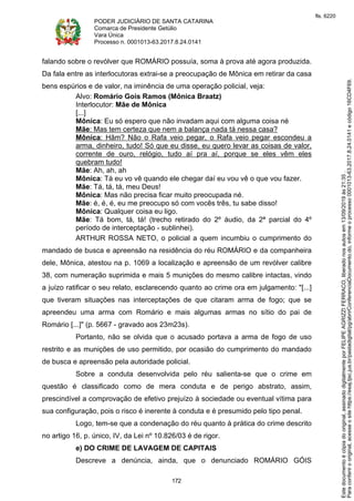 PODER JUDICIÁRIO DE SANTA CATARINA
Comarca de Presidente Getúlio
Vara Única
Processo n. 0001013-63.2017.8.24.0141
172
falando sobre o revólver que ROMÁRIO possuía, soma à prova até agora produzida.
Da fala entre as interlocutoras extrai-se a preocupação de Mônica em retirar da casa
bens espúrios e de valor, na iminência de uma operação policial, veja:
Alvo: Romário Gois Ramos (Mônica Braatz)
Interlocutor: Mãe de Mônica
[...]
Mônica: Eu só espero que não invadam aqui com alguma coisa né
Mãe: Mas tem certeza que nem a balança nada tá nessa casa?
Mônica: Hãm? Não o Rafa veio pegar, o Rafa veio pegar escondeu a
arma, dinheiro, tudo! Só que eu disse, eu quero levar as coisas de valor,
corrente de ouro, relógio, tudo aí pra aí, porque se eles vêm eles
quebram tudo!
Mãe: Ah, ah, ah
Mônica: Tá eu vo vê quando ele chegar daí eu vou vê o que vou fazer.
Mãe: Tá, tá, tá, meu Deus!
Mônica: Mas não precisa ficar muito preocupada né.
Mãe: é, é, é, eu me preocupo só com vocês três, tu sabe disso!
Mônica: Qualquer coisa eu ligo.
Mãe: Tá bom, tá, tá! (trecho retirado do 2º áudio, da 2ª parcial do 4º
período de interceptação - sublinhei).
ARTHUR ROSSA NETO, o policial a quem incumbiu o cumprimento do
mandado de busca e apreensão na residência do réu ROMÁRIO e da companheira
dele, Mônica, atestou na p. 1069 a localização e apreensão de um revólver calibre
38, com numeração suprimida e mais 5 munições do mesmo calibre intactas, vindo
a juízo ratificar o seu relato, esclarecendo quanto ao crime ora em julgamento: "[...]
que tiveram situações nas interceptações de que citaram arma de fogo; que se
apreendeu uma arma com Romário e mais algumas armas no sítio do pai de
Romário [...]" (p. 5667 - gravado aos 23m23s).
Portanto, não se olvida que o acusado portava a arma de fogo de uso
restrito e as munições de uso permitido, por ocasião do cumprimento do mandado
de busca e apreensão pela autoridade policial.
Sobre a conduta desenvolvida pelo réu salienta-se que o crime em
questão é classificado como de mera conduta e de perigo abstrato, assim,
prescindível a comprovação de efetivo prejuízo à sociedade ou eventual vítima para
sua configuração, pois o risco é inerente à conduta e é presumido pelo tipo penal.
Logo, tem-se que a condenação do réu quanto à prática do crime descrito
no artigo 16, p. único, IV, da Lei nº 10.826/03 é de rigor.
e) DO CRIME DE LAVAGEM DE CAPITAIS
Descreve a denúncia, ainda, que o denunciado ROMÁRIO GÓIS
Paraconferirooriginal,acesseositehttps://esaj.tjsc.jus.br/pastadigital/pg/abrirConferenciaDocumento.do,informeoprocesso0001013-63.2017.8.24.0141ecódigo16CD4F69.
Estedocumentoécópiadooriginal,assinadodigitalmenteporFELIPEAGRIZZIFERRACO,liberadonosautosem13/09/2019às21:35.
fls. 6220
 