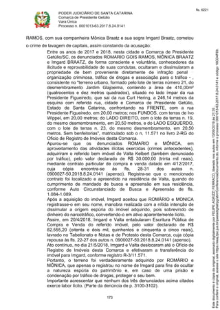 PODER JUDICIÁRIO DE SANTA CATARINA
Comarca de Presidente Getúlio
Vara Única
Processo n. 0001013-63.2017.8.24.0141
173
RAMOS, com sua companheira Mônica Braatz e sua sogra Imgard Braatz, cometou
o crime de lavagem de capitais, assim constando da acusação:
Entre os anos de 2017 e 2018, nesta cidade e Comarca de Presidente
Getúlio/SC, os denunciados ROMARIO GOIS RAMOS, MÔNICA BRAATZ
e Imgard BRAATZ, de forma consciente e voluntária, conhecedores da
ilicitude e reprovabilidade de suas condutas, ocultaram e dissimularam a
propriedade de bem proveniente diretamente de infração penal
organização criminosa, tráfico de drogas e associação para o tráfico - ,
consistente no "terreno urbano, formado pelo lote de terras número 21, do
desmembramento Jardim Glajoeima, contendo a área de 410,00m²
(quatrocentos e dez metros quadrados), situado no lado ímpar da rua
Presidente Figueiredo, que sai da rua Curt Hering, a 246,14 metros da
esquina com referida rua, cidade e Comarca de Presidente Getúlio,
Estado de Santa Catarina, confrontando na FRENTE, com a rua
Presidente Figueiredo, em 20,00 metros; nos FUNDOS, com terras de Ivo
Wippel, em 20,00 metros; do LADO DIREITO, com o lote de terras n. 19,
do mesmo desmembramento, em 20,50 metros, e do LADO ESQUERDO,
com o lote de terras n. 23, do mesmo desmembramento, em 20,50
metros. Sem benfeitorias", matriculado sob o n. 11.571 no livro 2-RG do
Oficio de Registro de Imóveis desta Comarca.
Apurou-se que os denunciados ROMARIO e MÔNICA, em
aproveitamento das atividades ilícitas exercidas (crimes antecedentes),
adquiriram o referido bem imóvel de Valta Kelbert (também denunciado
por tráfico), pelo valor declarado de R$ 30.000,00 (trinta mil reais),
mediante contrato particular de compra e venda datado em 4/12/2017,
cuja cópia encontra-se às fls. 28-31 dos autos n.
0900027-50.2018.8.24.0141 (apenso). Registra-se que o mencionado
contrato foi localizado e apreendido na residência de Valta, quando do
cumprimento de mandado de busca e apreensão em sua residência,
conforme Auto Circunstanciado de Busca e Apreensão de fls.
1.084-1.089.
Após a aquisição do imóvel, Imgard aceitou que ROMÁRIO e MONICA
registrasse-o em seu nome, manobra realizada com a nítida intenção de
dissimular a origem espúria do imóvel adquirido, pois sobrevindo de
dinheiro do narcotráfico, convertendo-o em ativo aparentemente lícito.
Assim, em 20/4/2018, Imgard e Valta entabularam Escritura Pública de
Compra e Venda do referido imóvel, pelo valor declarado de R$
82.555,20 (oitenta e dois mil, quinhentos e cinquenta e cinco reais),
lavrado no Tabelionato e Notas e de Protesto desta Comarca, cuja cópia
repousa às fls. 22-27 dos autos n. 0900027-50.2018.8.24.0141 (apenso).
Ato contínuo, no dia 21/5/2018, Imgard e Valta deslocaram até o Ofício de
Registro de Imóveis desta Comarca e efetivaram a transferência do
imóvel para Imgard, conforme registro R-3/11.571.
Portanto, o terreno foi verdadeiramente adquirido por ROMÁRIO e
MÔNICA, que apenas o registrou no nome de Imgard para fins de ocultar
a natureza espúria do patrimônio e, em caso de uma prisão e
condenação por tráfico de drogas, proteger o seu bem.
Importante acrescentar que nenhum dos três denunciados acima citados
exerce labor lícito. (Parte da denúncia de p. 3100-3102).
Paraconferirooriginal,acesseositehttps://esaj.tjsc.jus.br/pastadigital/pg/abrirConferenciaDocumento.do,informeoprocesso0001013-63.2017.8.24.0141ecódigo16CD4F69.
Estedocumentoécópiadooriginal,assinadodigitalmenteporFELIPEAGRIZZIFERRACO,liberadonosautosem13/09/2019às21:35.
fls. 6221
 