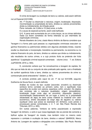 PODER JUDICIÁRIO DE SANTA CATARINA
Comarca de Presidente Getúlio
Vara Única
Processo n. 0001013-63.2017.8.24.0141
174
O crime de lavagem ou ocultação de bens ou valores, está assim definido
na Lei Especial (9.613/98):
Art. 1º Ocultar ou dissimular a natureza, origem, localização, disposição,
movimentação ou propriedade de bens, direitos ou valores provenientes,
direta ou indiretamente, de infração penal.
Pena: reclusão, de 3 (três) a 10 (dez) anos, e multa.
E a causa de especial aumento, assim está tipificada:
§ 4o A pena será aumentada de um a dois terços, se os crimes definidos
nesta Lei forem cometidos de forma reiterada ou por intermédio de
organização criminosa.
Renato Brasileiro de Lima, citado Marco Antônio de Barros considera que
"lavagem é a forma pela qual pessoas ou organizações criminosas executam os
ganhos financeiros ou patrimoniais obtidos com algumas atividades ilícitas, visando
ocultar ou dissimular a incorporação, transitória ou permanente, na economia ou no
sistema financeiro do país, de bens, direitos ou valores que direta ou indiretamente,
são resultados de outros crimes, e a cujo produto ilícito se pretende dar lícita
aparência." (Legislação criminal especial comentada volume único 7. ed. Editora
JusPODIVM, 2019. p. 593).
E, concluindo verbera que "ao conceituarmos a lavagem de capitais, foi
dito que se trata de ato ou conjunto de atos praticado pelo agente, com a finalidade
de conferir aparência lícita a bens, direitos ou valores provenientes de crime ou
contravenção penal antecedente." (Ibidem, p. 597).
A conduta proibida pelo caput do art. 1º da Lei 9.613/98, segundo
Guilherme de Souza Nucci, é assim definida:
Análise do núcleo do tipo: ocultar (esconder, encobrir) ou dissimular
(embora termo correlato ao primeiro verbo, tem o significado mais
específico de ocultar com astúcia, esperteza, enfim, simular). Os objetos
das condutas são a natureza (qualidade), origem (procedência),
localização (lugar onde algo se encontra), disposição (destino),
movimentação (deslocamento de um lugar a outro) ou a propriedade
(titularidade de algo) de bens (coisa material ou imaterial com valor
econômico), direito (faculdade de exigir algo de alguém) ou valores
(qualquer coisa que possa se expressar em dinheiro). (Leis penais e
processuais penais comentadas, v. 2. 7. ed. São Paulo: Revista dos
Tribunais, 2013. p. 483).
Em outras palavras, "embora se tenha popularizado a expressão
'lavagem' de dinheiro, o certo é que nossa legislação não se prende tão somente a
tipificar ações de 'lavagem' de moeda, mas também inclui no mesmo cesto
repressivo o combate à ocultação de bens, direitos e valores" (BARROS, Marco
Antonio de. Lavagem de capitais e obrigações civis correlatas. São Paulo: Revista
Paraconferirooriginal,acesseositehttps://esaj.tjsc.jus.br/pastadigital/pg/abrirConferenciaDocumento.do,informeoprocesso0001013-63.2017.8.24.0141ecódigo16CD4F69.
Estedocumentoécópiadooriginal,assinadodigitalmenteporFELIPEAGRIZZIFERRACO,liberadonosautosem13/09/2019às21:35.
fls. 6222
 