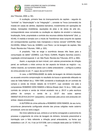 PODER JUDICIÁRIO DE SANTA CATARINA
Comarca de Presidente Getúlio
Vara Única
Processo n. 0001013-63.2017.8.24.0141
175
dos Tribunais, 2004. p. 92).
A ocultação, primeira fase do branqueamento de capitais - seguida do
"controle" ou "dissimulação" e da "integração" -, consiste na "troca (conversão) de
moeda em casas de câmbio, depósitos bancários, investimentos em operações de
bolsas, transações imobiliárias, aquisições de jóias e de obras de arte etc.,
correspondendo essa conversão ou ocultação ao objetivo de encobrir a natureza,
localização, fonte, propriedade e controle dos recursos obtidos ilicitamente" (ibid., p.
43-44). A medida é tomada com o intuito de "transformar esse conjunto de capitais
em correspondentes quantias mais manejáveis e menos visíveis" (CERVINI, Raúl;
OLIVEIRA, William Terra de; GOMES, Luis Flávio. Lei de lavagem de capitais. São
Paulo: Revista dos Tribunais, 1998. p. 320).
A propósito, "não se exige a ocorrência dessas três fases para a
consumação do delito" (GOMES, Luis Flávio; CUNHA, Rogério Sanches (coord.).
Legislação criminal especial. 2. ed. São Paulo: Revista dos Tribunais, 2010. p. 660).
Assim, a aquisição do bem imóvel, com valores provenientes de infração
penal, se verificado o nítido animus de dar aspecto de licitude ao negócio - ou,
melhor dizendo, ao numerário obtido com o delito antecedente -, configura a prática
do crime previsto no art. 1º, caput, da Lei 9.613/98.
In casu, a MATERIALIDADE do delito de lavagem de dinheiro imputado
ao acusado encontra comprovação no resultado da busca e apreensão efetuada na
casa de Valta Kelbert de p. 1084-1089, constando a localização de um contrato de
compra e venda de imóvel, datado de 4-12-2017, cujo vendedor era este e
compradores ROMÁRIO GÓIS RAMOS e Mônica Braatz (item 14 da p. 1086); pelo
contrato de compra e venda de imóvel acostado nas p. 28-31 e pela escritura
pública de compra e venda de p. 22-27 dos autos apenso
0900027-50.2018.8.24.0141 (sequestro), corroborada pela prova oral produzida em
ambas etapas processuais.
A AUTORIA do crime atribuída a ROMÁRIO GÓIS RAMOS, de seu turno,
encontra-se plenamente configurada através das provas coligidas neste caderno
processual, como se verá a seguir.
De início salienta-se que, embora a Lei tenha consagrado a autonomia do
processo e julgamento do crime de lavagem de dinheiro, tornando prescindível a
tramitação com o feito referente a infração penal antecedente, na forma que
estabelece o art. 2º, inc. II da Lei 9.613/98, com a redação dada pela Lei 12.683/12,
Paraconferirooriginal,acesseositehttps://esaj.tjsc.jus.br/pastadigital/pg/abrirConferenciaDocumento.do,informeoprocesso0001013-63.2017.8.24.0141ecódigo16CD4F69.
Estedocumentoécópiadooriginal,assinadodigitalmenteporFELIPEAGRIZZIFERRACO,liberadonosautosem13/09/2019às21:35.
fls. 6223
 