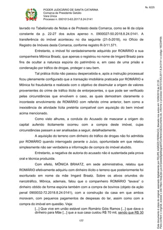 PODER JUDICIÁRIO DE SANTA CATARINA
Comarca de Presidente Getúlio
Vara Única
Processo n. 0001013-63.2017.8.24.0141
177
lavrado no Tabelionato de Notas e de Protesto desta Comarca, como se lê da cópia
constante da p. 22-27 dos autos apenso n. 0900027-50.2018.8.24.0141. A
transferência do imóvel aconteceu no dia seguinte (21-5-2018), no Ofício de
Registro de Imóveis desta Comarca, conforme registro R-3/11.571.
Entretanto, o imóvel foi verdadeiramente adquirido por ROMÁRIO e sua
companheira Mônica Braatz, que apenas o registrou no nome de Imgard Braatz para
fins de ocultar a natureza espúria do patrimônio e, em caso de uma prisão e
condenação por tráfico de drogas, proteger o seu bem.
Tal prática ilícita não passou despercebida e, após a instrução processual
ficou plenamente configurado que a transação imobiliária praticada por ROMÁRIO e
Mônica foi fraudulenta e realizada com o objetivo de dissimular a origem de valores
provenientes do crime de tráfico ilícito de entorpecentes, o que pode ser verificado
pelas circunstâncias que envolvem o caso, as quais demostram claramente o
inconteste envolvimento de ROMÁRIO com referido crime anterior, bem como a
inexistência de atividade lícita pretérita compatível com aquisição do bem imóvel
acima mencionado.
Como visto alhures, a conduta do Acusado de mascarar a origem do
capital auferido ilicitamente ocorreu com a compra deste imóvel, cujas
circunstâncias passam a ser analisadas a seguir, detalhadamente.
A aquisição do terreno com dinheiro do tráfico de drogas não foi admitida
por ROMÁRIO quando interrogado perante o Juízo, oportunidade em que relatou
simplesmente não ser verdadeira a informação de compra do imóvel aludido.
Entretanto, a negativa de autoria do acusado não é sustentada pela prova
oral e técnica produzida.
Com efeito, MÔNICA BRAATZ, em sede administrativa, relatou que
ROMÁRIO efetivamente adquiriu com dinheiro ilícito o terreno que posteriormente foi
escriturado em nome da mãe Imgard Braatz. Sobre os ativos oriundos do
narcotráfico, Mônica, ademais, falou que o companheiro ROMÁRIO “lavava” o
dinheiro obtido de forma espúria também com a compra de bovinos (objeto da ação
penal 0900032-72.2018.8.24.0141), com a construção da casa em que ambos
moravam, com pequenos pagamentos de despesas do lar, assim como com a
compra do imóvel em questão. Veja:
[...] Que vive em união estável com Romário Góis Ramos [...] que dava o
dinheiro para Mãe [...] que a sua casa custou R$ 70 mil, sendo que R$ 30
Paraconferirooriginal,acesseositehttps://esaj.tjsc.jus.br/pastadigital/pg/abrirConferenciaDocumento.do,informeoprocesso0001013-63.2017.8.24.0141ecódigo16CD4F69.
Estedocumentoécópiadooriginal,assinadodigitalmenteporFELIPEAGRIZZIFERRACO,liberadonosautosem13/09/2019às21:35.
fls. 6225
 