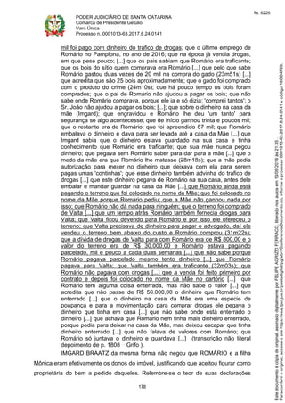 PODER JUDICIÁRIO DE SANTA CATARINA
Comarca de Presidente Getúlio
Vara Única
Processo n. 0001013-63.2017.8.24.0141
178
mil foi pago com dinheiro do tráfico de drogas; que o último emprego de
Romário no Pamplona, no ano de 2016; que na época já vendia drogas,
em que pese pouco; [...] que os pais sabiam que Romário era traficante;
que os bois do sítio quem comprava era Romário [...] que pelo que sabe
Romário gastou duas vezes de 20 mil na compra do gado (23m51s) [...]
que acredita que são 25 bois aproximadamente; que o gado foi comprado
com o produto do crime (24m10s); que há pouco tempo os bois foram
comprados; que o pai de Romário não ajudou a pagar os bois; que não
sabe onde Romário comprava, porque ele ia e só dizia: 'comprei tantos'; o
Sr. João não ajudou a pagar os bois; [...]; que sobre o dinheiro na casa da
mãe (Imgard); que engravidou e Romário lhe deu 'um tanto' para
segurança se algo acontecesse; que de início ganhou trinta e poucos mil;
que o restante era de Romário; que foi apreendido 87 mil; que Romário
embalava o dinheiro e dava para ser levada até a casa da Mãe [...] que
Imgard sabia que o dinheiro estava guardado na sua casa e tinha
conhecimento que Romário era traficante; que sua mãe nunca pegou
dinheiro; que pegava sem Romário saber para dar para a mãe [...] que o
medo da mãe era que Romário lhe matasse (28m18s); que a mãe pedia
autorização para mexer no dinheiro que deixava com ela para serem
pagas umas 'continhas'; que esse dinheiro também advinha do tráfico de
drogas [...] que este dinheiro pegava de Romário na sua casa, antes dele
embalar e mandar guardar na casa da Mãe [...] que Romário ainda está
pagando o terreno que foi colocado no nome da Mãe; que foi colocado no
nome da Mãe porque Romário pediu; que a Mãe não ganhou nada por
isso; que Romário não dá nada para ninguém; que o terreno foi comprado
de Valta [...] que um tempo atrás Romário também fornecia drogas para
Valta; que Valta ficou devendo para Romário e por isso ele ofereceu o
terreno; que Valta precisava de dinheiro para pagar o advogado, daí ele
vendeu o terreno bem abaixo do custo e Romário comprou (31m22s);
que a dívida de drogas de Valta para com Romário era de R$ 800,00 e o
valor do terreno era de R$ 30.000,00 e Romário estava pagando
parcelado, mil e pouco a cada duas semanas [...] que não sabe porque
Romário pagava parcelado mesmo tento dinheiro [...] que Romário
pagava para Valta; que Valta também era traficante (32m03s); que
Romário não pagava com drogas [...] que a venda foi feito primeiro por
contrato e depois foi colocado no nome da Mãe no cartório [...] que
Romário tem alguma coisa enterrada, mas não sabe o valor [...] que
acredita que não passe de R$ 50.000,00 o dinheiro que Romário tem
enterrado [...] que o dinheiro na casa da Mãe era uma espécie de
poupança e para a movimentação para comprar drogas ele pegava o
dinheiro que tinha em casa [...] que não sabe onde está enterrado o
dinheiro [...] que achava que Romário nem tinha mais dinheiro enterrado,
porque pedia para deixar na casa da Mãe, mas deixou escapar que tinha
dinheiro enterrado [...] que não falava de valores com Romário; que
Romário só juntava o dinheiro e guardava [...] (transcrição não literal
depoimento de p. 1808 Grifo ).
IMGARD BRAATZ da mesma forma não negou que ROMÁRIO e a filha
Mônica eram efetivamente os donos do imóvel, justificando que aceitou figurar como
proprietária do bem a pedido daqueles. Relembre-se o teor de suas declarações
Paraconferirooriginal,acesseositehttps://esaj.tjsc.jus.br/pastadigital/pg/abrirConferenciaDocumento.do,informeoprocesso0001013-63.2017.8.24.0141ecódigo16CD4F69.
Estedocumentoécópiadooriginal,assinadodigitalmenteporFELIPEAGRIZZIFERRACO,liberadonosautosem13/09/2019às21:35.
fls. 6226
 