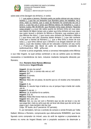 PODER JUDICIÁRIO DE SANTA CATARINA
Comarca de Presidente Getúlio
Vara Única
Processo n. 0001013-63.2017.8.24.0141
179
sobre este crime (lavagem de dinheiro), in verbis:
[...] que sobre o terreno, Romário pediu se podia colocar em seu nome e
aceitou [...] que faz um tempinho que Romário parou de trabalhar, há 2
anos, mais ou menos; que a casa de Romário foi construída há uns 2
anos [...] que faz uns 2 anos que Mônica deixou de trabalhar [...] que o
terreno custou R$ 30.000,00; que Romário tinha esse dinheiro "fazendo
coisa errada"; [...] que não sabia quanto de dinheiro tinha em sua casa;
que depois de algum tempo veio a saber que tinha dinheiro em sua casa;
que quem levava o dinheiro foi Mônica e Romário; que aceitava tudo o
que Mônica lhe dizia [...] que nunca usou dinheiro de Romário e Mônica
[...] que tirava cem pila, duzentos desse dinheiro [...] que não conhece
muito bem a família de Romário [...] que a filha tinha a chave de sua
casa; [...] que tinha ciência que o dinheiro e as drogas estavam em sua
casa [...] que não recebeu nada por ter colocado o terreno em seu nome
[...] (Transcrição não literal de parte do depoimento constante do
audiovisual de p. 1808 grifou-se).
A somar a prova angariada, temos a conversa interceptada entre Mônica
e sua mãe Imgard, na qual ambas combinam a ida ao cartório para os trâmites
necessários à transferência do bem, inclusive mediante transporte oferecido por
Romário:
Alvo: Romário Gois Ramos (Mônica)
Interlocutora: Imgard Braatz
Imgard: Já caiu da cama?
Mônica: Oi, Sim, o correio não veio aí, né?
Imgard: Ah?.
Mônica: O correio.
Imgard: Não.
Mônica: Mais ele vai passa, tá escrito que eu vô recebe uma mercadoria
hoje.
Imgard: A, tá.
Mônica: A, escuta hoje à tarde eu vou aí porque hoje à tarde daí vocês
vão lá.
Imgard: É vão lá(...)
Mônica: Lá, lá assinar lá no cartório.
Imgard: A tá, tá.
Mônica: Pelas três horas mais eu vô antes.
Imgard: Sim, sim, sim.
Mônica: Daí, eu vou ver com o Romário aqui se ele vai levar o vou ter
que paga táxi, mais eu acho que ele vai levar ele disse que ele vai ter que
paga o guri, mais também não faz mal.
(Veja, 16º áudio, da 2ª parcial do 10º período).
E, por derradeiro, tem-se o contrato de compra e venda firmado por Valta
Kelbert, Mônica e Romário, comprovando que efetivamente ROMÁRIO, que havia
figurado como comprador do imóvel, usou do ardil de registrar a propriedade do
terreno no nome de Imgard Braatz com o propósito exclusivo de dissimular a
Paraconferirooriginal,acesseositehttps://esaj.tjsc.jus.br/pastadigital/pg/abrirConferenciaDocumento.do,informeoprocesso0001013-63.2017.8.24.0141ecódigo16CD4F69.
Estedocumentoécópiadooriginal,assinadodigitalmenteporFELIPEAGRIZZIFERRACO,liberadonosautosem13/09/2019às21:35.
fls. 6227
 