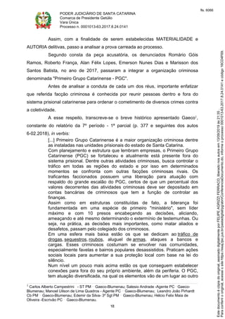 PODER JUDICIÁRIO DE SANTA CATARINA
Comarca de Presidente Getúlio
Vara Única
Processo n. 0001013-63.2017.8.24.0141
18
Assim, com a finalidade de serem estabelecidas MATERIALIDADE e
AUTORIA delitivas, passo a analisar a prova carreada ao processo.
Segundo consta da peça acusatória, os denunciados Romário Góis
Ramos, Roberto França, Alan Félix Lopes, Emerson Nunes Dias e Marisson dos
Santos Batista, no ano de 2017, passaram a integrar a organização criminosa
denominada "Primeiro Grupo Catarinense - PGC".
Antes de analisar a conduta de cada um dos réus, importante enfatizar
que referida facção criminosa é conhecida por reunir pessoas dentro e fora do
sistema prisional catarinense para ordenar o cometimento de diversos crimes contra
a coletividade.
A esse respeito, transcreve-se o breve histórico apresentado Gaeco1,
constante do relatório da 7º período - 1ª parcial (p. 377 e seguintes dos autos
6-02.2018), in verbis:
[...] Primeiro Grupo Catarinense é a maior organização criminosa dentre
as instaladas nas unidades prisionais do estado de Santa Catarina.
Com planejamento e estrutura que lembram empresas, o Primeiro Grupo
Catarinense (PGC) se fortaleceu e atualmente está presente fora do
sistema prisional. Dentre outras atividades criminosas, busca controlar o
tráfico em todas as regiões do estado e por isso em determinados
momentos se confronta com outras facções criminosas rivais. Os
traficantes faccionados possuem uma liberação para atuação com
respaldo do grande escalão do PGC, certos de que um percentual dos
valores decorrentes das atividades criminosas deve ser depositado em
contas bancárias de criminosos que tem a função de controlar as
finanças.
Assim como em estruturas constituídas de fato, a liderança foi
fundamentada em uma espécie de primeiro "ministério", sem líder
máximo e com 10 presos encabeçando as decisões, aliciando,
ameaçando e até mesmo determinando o extermínio de testemunhas. Ou
seja, na prática, as decisões mais importantes, como matar aliados e
desafetos, passam pelo colegiado dos criminosos.
Em uma esfera mais baixa estão os que se dedicam ao tráfico de
drogas, sequestros, roubos, aluguel de armas, ataques a bancos e
cargas. Esses criminosos costumam se envolver nas comunidades,
especialmente favelas e bairros populares desassistidos. Praticam ações
sociais locais para aumentar a sua proteção local com base na lei do
silêncio.
Num nível um pouco mais acima estão os que conseguem estabelecer
conexões para fora do seu próprio ambiente, além da periferia. O PGC,
tem atuação diversificada, na qual os elementos vão de um lugar ao outro
1 Carlos Alberto Campestrini - ST PM Gaeco-Blumenau; Salesio Andrade -Agente PC Gaeco-
Blumenau; Manoel Uilson de Lima Quadros - Agente PC Gaeco-Blumenau; Leandro João Pirhardt
Cb PM Gaeco-Blumenau; Edemir da Silva- 3º Sgt PM Gaeco-Blumenau; Hélcio Felix Maia de
Oliveira -Escrivão PC Gaeco-Blumenau.
Paraconferirooriginal,acesseositehttps://esaj.tjsc.jus.br/pastadigital/pg/abrirConferenciaDocumento.do,informeoprocesso0001013-63.2017.8.24.0141ecódigo16CD4F69.
Estedocumentoécópiadooriginal,assinadodigitalmenteporFELIPEAGRIZZIFERRACO,liberadonosautosem13/09/2019às21:35.
fls. 6066
 