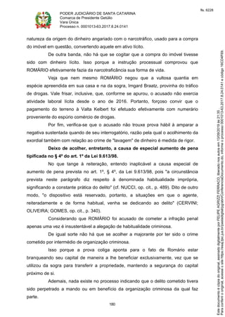PODER JUDICIÁRIO DE SANTA CATARINA
Comarca de Presidente Getúlio
Vara Única
Processo n. 0001013-63.2017.8.24.0141
180
natureza da origem do dinheiro angariado com o narcotráfico, usado para a compra
do imóvel em questão, convertendo aquele em ativo lícito.
De outra banda, não há que se cogitar que a compra do imóvel tivesse
sido com dinheiro lícito. Isso porque a instrução processual comprovou que
ROMÁRIO efetivamente fazia da narcotraficância sua forma de vida.
Veja que nem mesmo ROMÁRIO negou que a vultosa quantia em
espécie apreendida em sua casa e na da sogra, Imgard Braatz, provinha do tráfico
de drogas. Vale frisar, inclusive, que, conforme se apurou, o acusado não exercia
atividade laboral lícita desde o ano de 2016. Portanto, forçoso convir que o
pagamento do terreno à Valta Kelbert foi efetuado efetivamente com numerário
proveniente do espúrio comércio de drogas.
Por fim, verifica-se que o acusado não trouxe prova hábil à amparar a
negativa sustentada quando de seu interrogatório, razão pela qual o acolhimento da
exordial também com relação ao crime de "lavagem" de dinheiro é medida de rigor.
Deixo de acolher, entretanto, a causa de especial aumento de pena
tipificada no § 4º do art. 1º da Lei 9.613/98.
No que tange à reiteração, entendo inaplicável a causa especial de
aumento de pena prevista no art. 1º, § 4º, da Lei 9.613/98, pois "a circunstância
prevista neste parágrafo diz respeito à denominada habitualidade imprópria,
significando a constante prática do delito" (cf. NUCCI, op. cit., p. 489). Dito de outro
modo, "o dispositivo está reservado, portanto, a situações em que o agente,
reiteradamente e de forma habitual, venha se dedicando ao delito" (CERVINI;
OLIVEIRA; GOMES, op. cit., p. 340).
Considerando que ROMÁRIO foi acusado de cometer a infração penal
apenas uma vez é insustentável a alegação de habitualidade criminosa.
De igual sorte não há que se acolher a majorante por ter sido o crime
cometido por intermédio de organização criminosa.
Isso porque a prova coliga aponta para o fato de Romário estar
branqueando seu capital de maneira a lhe beneficiar exclusivamente, vez que se
utilizou da sogra para transferir a propriedade, mantendo a segurança do capital
próximo de si.
Ademais, nada existe no processo indicando que o delito cometido tivera
sido perpetrado a mando ou em benefício da organização criminosa da qual faz
parte.
Paraconferirooriginal,acesseositehttps://esaj.tjsc.jus.br/pastadigital/pg/abrirConferenciaDocumento.do,informeoprocesso0001013-63.2017.8.24.0141ecódigo16CD4F69.
Estedocumentoécópiadooriginal,assinadodigitalmenteporFELIPEAGRIZZIFERRACO,liberadonosautosem13/09/2019às21:35.
fls. 6228
 