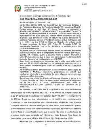 PODER JUDICIÁRIO DE SANTA CATARINA
Comarca de Presidente Getúlio
Vara Única
Processo n. 0001013-63.2017.8.24.0141
181
E sendo assim, o rechaço a esta majorante é medida de rigor.
f) DO CRIME DE FALSIDADE IDEOLÓGICA
A exordial imputa, ao derradeiro, que:
No dia 20 de abril de 2018, nas dependências do Tabelionato de Notas e
de Protesto da Comarca de Presidente Getúlio/SC, situado na Rua Dr.
Getúlio Vargas, n. 660, Sala 07, Bairro Revólver, os denunciados
ROMARIO GOIS RAMOS, MÔNICA BRAATZ, Imgard BRAATZ e VALTA
KELBERT, de forma consciente e voluntária, conhecedores da ilicitude e
reprovabilidade de suas condutas, fizeram inserir declaração falsa e/ou
diversa da que deveria ser escrita em documento público, consistente na
Escritura Pública de Compra e Venda referente ao imóvel matriculado sob
o n. 11.571 no livro 2-RG do Oficio de Registro de Imóveis desta
Comarca, constante do Livro 122, Folha 73, Protocolo 7.717, da
mencionada Serventia, com o fim de alterar a verdade sobre fato
juridicamente relevante.
Apurou-se que os denunciados fizeram inserir no referido documento
público que Imgard seria a compradora do imóvel vendido por VALTA,
quando, em verdade, quem o adquiriu foram o casal ROMARIO e
MÔNICA, negócio esse que já havia sido concretizado mediante contrato
particular de compra e venda datado em 4/12/2017.
Além disso, os denunciados declararam que o valor pago pelo imóvel
teria sido R$ 82.555,20 (oitenta e dois mil, quinhentos e cinquenta e cinco
reais), porém, percebe-se que o preço não superou a R$ 30.000,00 (trinta
mil reais).
As declarações falsas contaram com o consentimento e colaboração de
ROMARIO e MÔNICA, verdadeiros proprietários do imóvel, que
objetivaram dissimular a propriedade do bem, adquirido com o dinheiro
oriundo do tráfico de drogas.
Registra-se que cópias da Escritura Pública de Compra e Venda e do
Contrato Particular de Compra e Venda acima mencionados encontram-
se às fls. 22-27 e 28-31, respectivamente, dos autos n.
0900027-50.2018.8.24.0141 (apenso)." (Parte da denúncia de p.
3102-3103).
Na hipótese, a MATERIALIDADE e AUTORIA dos fatos encontram-se
comprovadas na escritura pública de p. 28-31 e no contrato de compra e venda de
p. 22-27, constantes dos autos apenso 0900027-50.2018.8.24.0141; no depoimento
de Mônica Braatz na fase administrativa e no relatório dos monitoramentos
presenciais e nas interceptações das comunicações telefônicas, não obstante
consignar tratar-se a falsidade ideológica de crime formal, consumando-se "quando
o documento fica pronto com a efetiva omissão ou inserção de declaração, de forma
a tornar falso o seu conteúdo, mesmo que o agente não atinja a sua finalidade de
prejudicar direito, criar obrigação etc" (Gonçalves, Victor Eduardo Rios. Curso de
direito penal: parte especial (arts. 184 a 359-H). São Paulo: Saraiva, 2017).
Repisa-se que o julgamento é destinado apenas ao acusado Romário,
Paraconferirooriginal,acesseositehttps://esaj.tjsc.jus.br/pastadigital/pg/abrirConferenciaDocumento.do,informeoprocesso0001013-63.2017.8.24.0141ecódigo16CD4F69.
Estedocumentoécópiadooriginal,assinadodigitalmenteporFELIPEAGRIZZIFERRACO,liberadonosautosem13/09/2019às21:35.
fls. 6229
 