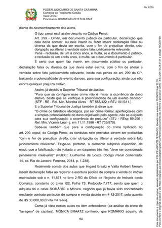 PODER JUDICIÁRIO DE SANTA CATARINA
Comarca de Presidente Getúlio
Vara Única
Processo n. 0001013-63.2017.8.24.0141
182
diante do desmembramento dos autos.
O tipo penal está assim descrito no Código Penal:
Art. 299 - Omitir, em documento público ou particular, declaração que
dele devia constar, ou nele inserir ou fazer inserir declaração falsa ou
diversa da que devia ser escrita, com o fim de prejudicar direito, criar
obrigação ou alterar a verdade sobre fato juridicamente relevante:
Pena - reclusão, de um a cinco anos, e multa, se o documento é público,
e reclusão de um a três anos, e multa, se o documento é particular.
É certo que quem faz inserir, em documento público ou particular,
declaração falsa ou diversa da que devia estar escrita, com o fim de alterar a
verdade sobre fato juridicamente relevante, incide nas penas do art. 299 do CP,
bastando a potencialidade de evento danoso, para sua configuração, ainda que não
ocorra qualquer prejuízo efetivo.
Assim, já decidiu o Superior Tribunal de Justiça:
"Para que se configure esse crime não é mister a ocorrência de dano
efetivo, basta que se verifique a potencialidade de um evento danoso."
(STF - RE - Rel. Min. Moreira Alves RT 558/422 e RTJ 101/311.)
E o Superior Tribunal de Justiça também já disse que:
"O crime de falsidade ideológica, por ser crime formal, aperfeiçoa-se com
a simples potencialidade do dano objetivado pelo agente, não se exigindo
para sua configuração a ocorrência do prejuízo" (STJ - REsp 89.296 -
Rel. Min. Vicente Leal - j. em 11.11.1996 - RT 739/570).
Sabe-se também que para a configuração do crime tipificado no
art. 299, caput, do Código Penal, as condutas nele previstas devem ser praticadas
"com o fim de prejudicar direito, criar obrigação ou alterar a verdade sobre fato
juridicamente relevante". Exige-se, portanto, o elemento subjetivo específico, de
modo que a falsificação não voltada a um daqueles três fins "deve ser considerada
penalmente irrelevante" (NUCCI, Guilherme de Souza. Código Penal comentado.
14. ed. Rio de Janeiro: Forense, 2014. p. 1.238).
Realmente consta dos autos que Imgard Braatz e Valta Kelbert fizeram
inserir declaração falsa ao registrar a escritura pública de compra e venda do imóvel
matriculado sob o n. 11.571 no livro 2-RG do Oficio de Registro de Imóveis desta
Comarca, constante do Livro 122, Folha 73, Protocolo 7.717, sendo que quem o
adquiriu foi o casal ROMÁRIO e Mônica, negócio que já havia sido concretizado
mediante contrato particular de compra e venda datado em 4-12-2017, pela quantia
de R$ 30.000,00 (trinta mil reais).
Como já visto nestes autos no item antecedente (da análise do crime de
"lavagem" de capitais), MÔNICA BRAATZ confirmou que ROMÁRIO adquiriu de
Paraconferirooriginal,acesseositehttps://esaj.tjsc.jus.br/pastadigital/pg/abrirConferenciaDocumento.do,informeoprocesso0001013-63.2017.8.24.0141ecódigo16CD4F69.
Estedocumentoécópiadooriginal,assinadodigitalmenteporFELIPEAGRIZZIFERRACO,liberadonosautosem13/09/2019às21:35.
fls. 6230
 