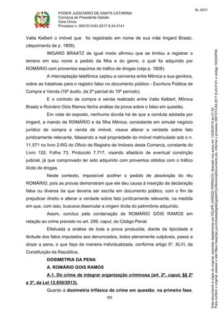 PODER JUDICIÁRIO DE SANTA CATARINA
Comarca de Presidente Getúlio
Vara Única
Processo n. 0001013-63.2017.8.24.0141
183
Valta Kelbert o imóvel que foi registrado em nome de sua mãe Imgard Braatz.
(depoimento de p. 1808).
IMGARD BRAATZ de igual modo afirmou que se limitou a registrar o
terreno em seu nome a pedido da filha e do genro, o qual foi adquirido por
ROMÁRIO com proventos espúrios do tráfico de drogas (veja p. 1808).
A interceptação telefônica captou a conversa entre Mônica e sua genitora,
sobre as tratativas para o registro falso no documento público - Escritura Pública de
Compra e Venda (16º áudio, da 2ª parcial do 10º período).
E o contrato de compra e venda realizado entre Valta Kelbert, Mônica
Braatz e Romário Góis Ramos fecha análise da prova sobre o falso em questão.
Em vista do exposto, nenhuma dúvida há de que a conduta adotada por
Imgard, a mando de ROMÁRIO e da filha Mônica, consistente em simular negócio
jurídico de compra e venda de imóvel, visava alterar a verdade sobre fato
juridicamente relevante, falseando a real propriedade do imóvel matriculado sob o n.
11.571 no livro 2-RG do Oficio de Registro de Imóveis desta Comarca, constante do
Livro 122, Folha 73, Protocolo 7.717, visando afastá-lo de eventual constrição
judicial, já que comprovado ter sido adquirido com proventos obtidos com o tráfico
ilícito de drogas.
Neste contexto, impossível acolher o pedido de absolvição do réu
ROMÁRIO, pois as provas demonstram que ele deu causa à inserção de declaração
falsa ou diversa da que deveria ser escrita em documento público, com o fim de
prejudicar direito e alterar a verdade sobre fato juridicamente relevante, na medida
em que, com isso, buscava dissimular a origem ilícita do patrimônio adquirido.
Assim, concluo pela condenação de ROMÁRIO GÓIS RAMOS em
relação ao crime previsto no art. 299, caput, do Código Penal.
Efetivada a análise de toda a prova produzida, diante da tipicidade e
ilicitude dos fatos imputados aos denunciados, todos plenamente culpáveis, passo a
dosar a pena, o que faço de maneira individualizada, conforme artigo 5º, XLVI, da
Constituição da República.
DOSIMETRIA DA PENA
A. ROMÁRIO GOIS RAMOS
A.1. Do crime de integrar organização criminosa (art. 2º, caput, §§ 2º
e 3º, da Lei 12.850/2013).
Quanto à dosimetria trifásica do crime em questão, na primeira fase,
Paraconferirooriginal,acesseositehttps://esaj.tjsc.jus.br/pastadigital/pg/abrirConferenciaDocumento.do,informeoprocesso0001013-63.2017.8.24.0141ecódigo16CD4F69.
Estedocumentoécópiadooriginal,assinadodigitalmenteporFELIPEAGRIZZIFERRACO,liberadonosautosem13/09/2019às21:35.
fls. 6231
 