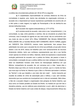 PODER JUDICIÁRIO DE SANTA CATARINA
Comarca de Presidente Getúlio
Vara Única
Processo n. 0001013-63.2017.8.24.0141
184
a análise das circunstanciais judiciais (art. 59 do CP) é a seguinte:
a) A culpabilidade (reprovabilidade da conduta) afasta-se da linha da
normalidade à espécie, pois, dentro das atividades da organização criminosa, o
acusado era o responsável por buscar expressivas quantidades de cocaína (de um
a três quilos a cada viagem) na região de Florianópolis a fim de distribuí-la aos
demais traficantes locais.
b) O acusado não registra antecedentes (p. 2.771-2772).
c) A conduta social do acusado, vista como o seu “comportamento [...] na
comunidade, ou seja, entre parentes e vizinhos, não se vinculando ao próprio fato
criminoso, mas à inserção do agente em seu meio social, não se confundindo com
seu modo de vida no crime” (STJ, REsp 1405989/SP, Rel. Ministro SEBASTIÃO
REIS JÚNIOR, Rel. p/ Acórdão Ministro NEFI CORDEIRO, SEXTA TURMA, julgado
em 18/8/2015, DJe 23/9/2015), merece maior reprimenda. Isso porque ficou
patenteado nos autos que o acusado faz do crime sua profissão, já que pelo menos
desde o ano de 2016, deixou de trabalhar para viver exclusivamente de recursos
ilicitamente obtidos, tanto que confessou expressamente que ele e sua família
viviam apenas do dinheiro do tráfico. Ademais, diante da expressiva e escancarada
evolução patrimonial do acusado com a prática de ilícitos, ele passou a trazer à
comunidade a sensação de que a prática delitiva era mais vantajosa em relação ao
labor do trabalhador honesto (vide trecho de interceptação telefônica em que
Mônica, companheira do acusado, diz, em conversa com a mãe: “esses dias o
Romário disse que tinha um monte de áudio do cunhado, que é o marido da Sara,
que mora aqui na frente né, falando é que o Alan e o Romário aproveitam o dinheiro
da "farinha" e ele que trabalha o ano todo não tem nada” trecho transcrito por
ocasião da análise do crime de associação para o tráfico), o que, sem dúvidas,
demonstra que sua conduta era incompatível com a vida em sociedade. Além disso,
o fato de o acusado integrar a organização mais perigosa de Santa Catarina, que
atua como um Estado paralelo ao Estado de Direito, na medida em que tem leis e
disciplina próprias, usa de violência para amedrontar e punir, além de aterrorizar o
Estado de Santa Catarina com suas ondas de ataque, inequivocamente reforça seu
Paraconferirooriginal,acesseositehttps://esaj.tjsc.jus.br/pastadigital/pg/abrirConferenciaDocumento.do,informeoprocesso0001013-63.2017.8.24.0141ecódigo16CD4F69.
Estedocumentoécópiadooriginal,assinadodigitalmenteporFELIPEAGRIZZIFERRACO,liberadonosautosem13/09/2019às21:35.
fls. 6232
 