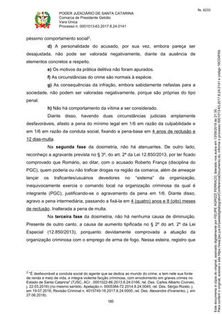 PODER JUDICIÁRIO DE SANTA CATARINA
Comarca de Presidente Getúlio
Vara Única
Processo n. 0001013-63.2017.8.24.0141
185
péssimo comportamento social2.
d) A personalidade do acusado, por sua vez, embora pareça ser
desajustada, não pode ser valorada negativamente, diante da ausência de
elementos concretos a respeito.
e) Os motivos da prática delitiva não foram apurados.
f) As circunstâncias do crime são normais à espécie.
g) As consequências da infração, embora sabidamente nefastas para a
sociedade, não podem ser valoradas negativamente, porque são próprias do tipo
penal.
h) Não há comportamento da vítima a ser considerado.
Diante disso, havendo duas circunstâncias judiciais amplamente
desfavoráveis, afasto a pena do mínimo legal em 1/6 em razão da culpabilidade e
em 1/6 em razão da conduta social, fixando a pena-base em 4 anos de reclusão e
12 dias-multa.
Na segunda fase da dosimetria, não há atenuantes. De outro lado,
reconheço a agravante prevista no § 3º, do art. 2ª da Lei 12.850/2013, por ter ficado
comprovado que Romário, ao ditar, com o acusado Roberto França (disciplina do
PGC), quem poderia ou não traficar drogas na região da comarca, além de ameaçar
lançar os traficantes/usuários devedores no “sistema” da organização,
inequivocamente exercia o comando local na organização criminosa da qual é
integrante (PGC), justificando-se o agravamento da pena em 1/6. Diante disso,
agravo a pena intermediária, passando a fixá-la em 4 (quatro) anos e 8 (oito) meses
de reclusão. Inalterada a pena de multa.
Na terceira fase da dosimetria, não há nenhuma causa de diminuição.
Presente de outro canto, a causa de aumento tipificada no § 2º do art. 2º da Lei
Especial (12.850/2013), porquanto devidamente comprovada a atuação da
organização criminosa com o emprego de arma de fogo. Nessa esteira, registro que
2 "É desfavorável a conduta social do agente que se dedica ao mundo do crime, e tem nele sua fonte
de renda e meio de vida, e integra violenta facção criminosa, com envolvimento em graves crimes no
Estado de Santa Catarina" (TJSC, ACr . 0001022-86.2013.8.24.0166, rel. Des. Carlos Alberto Civinski,
j. 22.03.2016) (no mesmo sentido: Apelação n. 0005384-72.2014.8.24.0045, rel. Des. Sérgio Rizelo, j.
em 19.07.2016; Revisão Criminal n. 4015745-16.2017.8.24.0000, rel. Des. Alexandre d'Ivanenko, j. em
27.06.2018).
Paraconferirooriginal,acesseositehttps://esaj.tjsc.jus.br/pastadigital/pg/abrirConferenciaDocumento.do,informeoprocesso0001013-63.2017.8.24.0141ecódigo16CD4F69.
Estedocumentoécópiadooriginal,assinadodigitalmenteporFELIPEAGRIZZIFERRACO,liberadonosautosem13/09/2019às21:35.
fls. 6233
 