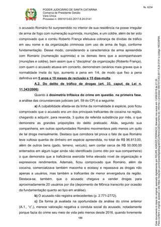 PODER JUDICIÁRIO DE SANTA CATARINA
Comarca de Presidente Getúlio
Vara Única
Processo n. 0001013-63.2017.8.24.0141
186
o acusado Romário foi surpreendido no interior de sua residência na posse irregular
de arma de fogo com numeração suprimida, munições, e um coldre, além de ter sido
comprovado que o corréu Roberto França efetuava cobrança de dívidas de tráfico
em seu nome e da organização criminosa com uso de arma de fogo, conforme
fundamentação. Desse modo, considerando a característica da arma apreendida
com Romário (numeração suprimida) e os demais itens que a acompanhavam
(munições e coldre), bem assim que o “disciplina” da organização (Roberto França),
com quem o acusado atuava em concerto, demonstram cenários mais graves que a
normalidade ínsita do tipo, aumento a pena em 1/4, de modo que fixo a pena
definitiva em 5 anos e 10 meses de reclusão e 15 dias-multa.
A.2. Do delito de tráfico de drogas (art. 33, caput, da Lei n.
11.343/2006)
Quanto à dosimetria trifásica do crime em questão, na primeira fase,
a análise das circunstanciais judiciais (art. 59 do CP) é a seguinte:
a) A culpabilidade afasta-se da linha da normalidade à espécie, pois ficou
comprovado que o acusado era um dos principais traficantes de cocaína na região,
chegando a adquirir, para revenda, 3 quilos da referida substância por mês, o que
demonstra as grandes proporções do delito praticado. Aliás, segundo sua
companheira, em outras oportunidades Romário movimentava pelo menos um quilo
de tal droga mensalmente. Destaco que corrobora tal prova o fato de que Romário
teve vultosa quantia de dinheiro em espécie apreendida, no total de R$ 96.813,00,
além de outros bens (gado, terreno, veículo), sem contar cerca de R$ 50.000,00
enterrados em algum lugar ainda não identificado (como dito por sua companheira)
o que demonstra que a traficância exercida tinha elevado nível de organização e
expressivos rendimentos. Ademais, ficou comprovado que Romário, além da
cocaína, comercializava também maconha e ecstasy e repassava as drogas não
apenas a usuários, mas também a traficantes de menor envergadura da região.
Destaca-se, também, que o acusado chegava a vender drogas para
aproximadamente 20 usuários por dia (depoimento de Mônica transcrito por ocasião
da fundamentação quanto ao tipo em análise).
b) O acusado não registra antecedentes (p. 2.771-2772).
c) Da forma já avaliada na oportunidade da análise do crime anterior
(A.1., “c”,), merece valoração negativa a conduta social do acusado, notadamente
porque fazia do crime seu meio de vida pelo menos desde 2016, quando livremente
Paraconferirooriginal,acesseositehttps://esaj.tjsc.jus.br/pastadigital/pg/abrirConferenciaDocumento.do,informeoprocesso0001013-63.2017.8.24.0141ecódigo16CD4F69.
Estedocumentoécópiadooriginal,assinadodigitalmenteporFELIPEAGRIZZIFERRACO,liberadonosautosem13/09/2019às21:35.
fls. 6234
 