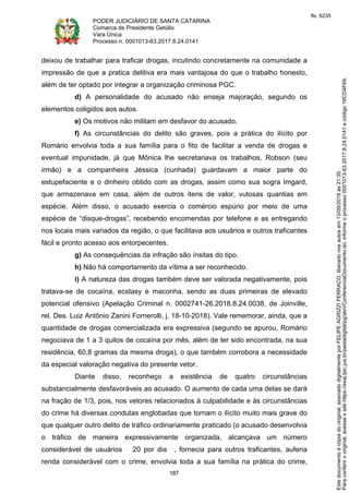 PODER JUDICIÁRIO DE SANTA CATARINA
Comarca de Presidente Getúlio
Vara Única
Processo n. 0001013-63.2017.8.24.0141
187
deixou de trabalhar para traficar drogas, incutindo concretamente na comunidade a
impressão de que a pratica delitiva era mais vantajosa do que o trabalho honesto,
além de ter optado por integrar a organização criminosa PGC.
d) A personalidade do acusado não enseja majoração, segundo os
elementos coligidos aos autos.
e) Os motivos não militam em desfavor do acusado.
f) As circunstâncias do delito são graves, pois a prática do ilícito por
Romário envolvia toda a sua família para o fito de facilitar a venda de drogas e
eventual impunidade, já que Mônica lhe secretariava os trabalhos, Robson (seu
irmão) e a companheira Jéssica (cunhada) guardavam a maior parte do
estupefaciente e o dinheiro obtido com as drogas, assim como sua sogra Imgard,
que armazenava em casa, além de outros itens de valor, vutosas quantias em
espécie. Além disso, o acusado exercia o comércio espúrio por meio de uma
espécie de “disque-drogas”, recebendo encomendas por telefone e as entregando
nos locais mais variados da região, o que facilitava aos usuários e outros traficantes
fácil e pronto acesso aos entorpecentes.
g) As consequências da infração são ínsitas do tipo.
h) Não há comportamento da vítima a ser reconhecido.
i) A natureza das drogas também deve ser valorada negativamente, pois
tratava-se de cocaína, ecstasy e maconha, sendo as duas primeiras de elevado
potencial ofensivo (Apelação Criminal n. 0002741-26.2018.8.24.0038, de Joinville,
rel. Des. Luiz Antônio Zanini Fornerolli, j. 18-10-2018). Vale rememorar, ainda, que a
quantidade de drogas comercializada era expressiva (segundo se apurou, Romário
negociava de 1 a 3 quilos de cocaína por mês, além de ter sido encontrada, na sua
residência, 60,8 gramas da mesma droga), o que também corrobora a necessidade
da especial valoração negativa do presente vetor.
Diante disso, reconheço a existência de quatro circunstâncias
substancialmente desfavoráveis ao acusado. O aumento de cada uma delas se dará
na fração de 1/3, pois, nos vetores relacionados à culpabilidade e às circunstâncias
do crime há diversas condutas englobadas que tornam o ilícito muito mais grave do
que qualquer outro delito de tráfico ordinariamente praticado (o acusado desenvolvia
o tráfico de maneira expressivamente organizada, alcançava um número
considerável de usuários 20 por dia , fornecia para outros traficantes, auferia
renda considerável com o crime, envolvia toda a sua família na prática do crime,
Paraconferirooriginal,acesseositehttps://esaj.tjsc.jus.br/pastadigital/pg/abrirConferenciaDocumento.do,informeoprocesso0001013-63.2017.8.24.0141ecódigo16CD4F69.
Estedocumentoécópiadooriginal,assinadodigitalmenteporFELIPEAGRIZZIFERRACO,liberadonosautosem13/09/2019às21:35.
fls. 6235
 