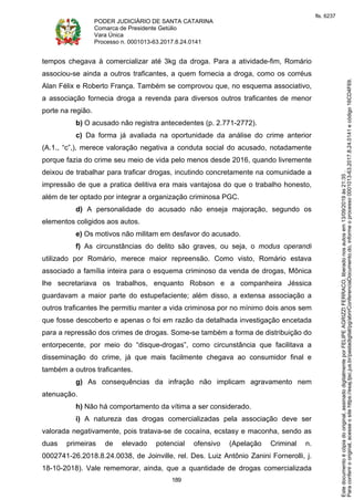 PODER JUDICIÁRIO DE SANTA CATARINA
Comarca de Presidente Getúlio
Vara Única
Processo n. 0001013-63.2017.8.24.0141
189
tempos chegava à comercializar até 3kg da droga. Para a atividade-fim, Romário
associou-se ainda a outros traficantes, a quem fornecia a droga, como os corréus
Alan Félix e Roberto França. Também se comprovou que, no esquema associativo,
a associação fornecia droga a revenda para diversos outros traficantes de menor
porte na região.
b) O acusado não registra antecedentes (p. 2.771-2772).
c) Da forma já avaliada na oportunidade da análise do crime anterior
(A.1., “c”,), merece valoração negativa a conduta social do acusado, notadamente
porque fazia do crime seu meio de vida pelo menos desde 2016, quando livremente
deixou de trabalhar para traficar drogas, incutindo concretamente na comunidade a
impressão de que a pratica delitiva era mais vantajosa do que o trabalho honesto,
além de ter optado por integrar a organização criminosa PGC.
d) A personalidade do acusado não enseja majoração, segundo os
elementos coligidos aos autos.
e) Os motivos não militam em desfavor do acusado.
f) As circunstâncias do delito são graves, ou seja, o modus operandi
utilizado por Romário, merece maior repreensão. Como visto, Romário estava
associado a família inteira para o esquema criminoso da venda de drogas, Mônica
lhe secretariava os trabalhos, enquanto Robson e a companheira Jéssica
guardavam a maior parte do estupefaciente; além disso, a extensa associação a
outros traficantes lhe permitiu manter a vida criminosa por no mínimo dois anos sem
que fosse descoberto e apenas o foi em razão da detalhada investigação encetada
para a repressão dos crimes de drogas. Some-se também a forma de distribuição do
entorpecente, por meio do “disque-drogas”, como circunstância que facilitava a
disseminação do crime, já que mais facilmente chegava ao consumidor final e
também a outros traficantes.
g) As consequências da infração não implicam agravamento nem
atenuação.
h) Não há comportamento da vítima a ser considerado.
i) A natureza das drogas comercializadas pela associação deve ser
valorada negativamente, pois tratava-se de cocaína, ecstasy e maconha, sendo as
duas primeiras de elevado potencial ofensivo (Apelação Criminal n.
0002741-26.2018.8.24.0038, de Joinville, rel. Des. Luiz Antônio Zanini Fornerolli, j.
18-10-2018). Vale rememorar, ainda, que a quantidade de drogas comercializada
Paraconferirooriginal,acesseositehttps://esaj.tjsc.jus.br/pastadigital/pg/abrirConferenciaDocumento.do,informeoprocesso0001013-63.2017.8.24.0141ecódigo16CD4F69.
Estedocumentoécópiadooriginal,assinadodigitalmenteporFELIPEAGRIZZIFERRACO,liberadonosautosem13/09/2019às21:35.
fls. 6237
 