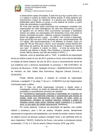 PODER JUDICIÁRIO DE SANTA CATARINA
Comarca de Presidente Getúlio
Vara Única
Processo n. 0001013-63.2017.8.24.0141
19
e desenvolvem ações articuladas. É este time que faz a ponte entre a rua
e a cadeia e cumpre as ordens de líderes presos. É neste patamar que
encontramos a figura do “disciplina”, é a pessoa que controla as ações
deliberadas pelos filiados no grupo, é uma espécie de síndico, a quem
todos são submetidos e subordinados.
No nível mais elevado estão criminosos que conseguem conexões com
organizações de maior abrangência. No caso dos catarinenses, é como
se agissem em um terreno fértil, promovendo corrupção e facilidades
mesmo da cadeia, em associações com dimensões nunca vista antes no
Estado, recheadas de poder, violência, vingança, impiedade e traição.
Quem der calote cumpre a pena ou melhor, não cumpre é executado.
Essa norma faz com que o PGC arrecade por ano, aproximadamente, R$
1,6 milhão. São aproximadamente 4 mil afiliados no Estado. Cada um
paga R$ 100 por mês para o dízimo. Com exceções: presos libertos têm
três meses de carência. No quinto mês de atraso “o responsa é cobrado
com rigor”. O objetivo é investir no tráfico a fonte de renda dos 20
ministros que lideram a facção. Para fortalecer o mercado valem outros
crimes. Menos sexuais, que não são aceitos no PGC.[...]
Ademais, como já assentado pelo e. TJSC, “a existência da organização
tornou-se notória a partir do ano de 2012, quando se iniciou uma onda de atentados
no Estado de Santa Catarina. No ano de 2013, houve o reconhecimento formal de
sua existência com a denúncia apresentada no processo n. 008.13.001206-5, da
Comarca de Blumenau.” (TJSC, Apelação Criminal n. 0002299-84.2018.8.24.0030,
de Imbituba, rel. Des. Salete Silva Sommariva, Segunda Câmara Criminal, j.
03-09-2019).
Fixada referida premissa, a respeito do conceito de organização
criminosa, o parágrafo 1º do artigo 1º da Lei n. 12.850/2013 (Lei das Organizações
Criminosas) assim o define:
Art. 1º Esta Lei define organização criminosa e dispõe sobre a
investigação criminal, os meios de obtenção da prova, infrações penais
correlatas e o procedimento criminal a ser aplicado.
§1º Considera-se organização criminosa a associação de 4 (quatro) ou
mais pessoas estruturalmente ordenada e caracterizada pela divisão de
tarefas, ainda que informalmente, com objetivo de obter, direta ou
indiretamente, vantagem de qualquer natureza, mediante a prática de
infrações penais cujas penas máximas sejam superiores a 4 (quatro)
anos, ou que sejam de caráter transnacional. (destaquei)
Em outras palavras, "cuida-se da associação de agentes, com caráter
estável e duradouro, para o fim de praticar infrações penais, devidamente
estruturada em organismo pré-estabelecido, com divisão de tarefas, embora visando
ao objetivo comum de alcançar qualquer vantagem ilícita, a ser partilhada entre os
seus integrantes." (NUCCI, Guilherme de Souza. Leis penais e processuais penais
comentadas. 11ª ed. vl. 2. Rio de Janeiro: Editora Forense, 2018. pag. 874).
Paraconferirooriginal,acesseositehttps://esaj.tjsc.jus.br/pastadigital/pg/abrirConferenciaDocumento.do,informeoprocesso0001013-63.2017.8.24.0141ecódigo16CD4F69.
Estedocumentoécópiadooriginal,assinadodigitalmenteporFELIPEAGRIZZIFERRACO,liberadonosautosem13/09/2019às21:35.
fls. 6067
 