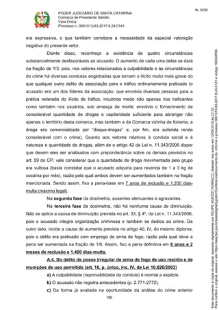 PODER JUDICIÁRIO DE SANTA CATARINA
Comarca de Presidente Getúlio
Vara Única
Processo n. 0001013-63.2017.8.24.0141
190
era expressiva, o que também corrobora a necessidade da especial valoração
negativa do presente vetor.
Diante disso, reconheço a existência de quatro circunstâncias
substancialmente desfavoráveis ao acusado. O aumento de cada uma delas se dará
na fração de 1/3, pois, nos vetores relacionados à culpabilidade e às circunstâncias
do crime há diversas condutas englobadas que tornam o ilícito muito mais grave do
que qualquer outro delito de associação para o tráfico ordinariamente praticado (o
acusado era um dos líderes da associação, que envolvia diversas pessoas para a
prática reiterada do ilícito de tráfico, incutindo medo não apenas nos traficantes
como também nos usuários, sob ameaça de morte; envolvia o fornecimento de
considerável quantidade de drogas e capilaridade suficiente para abranger não
apenas o território desta comarca, mas também a da Comarca vizinha de Ibirama, a
droga era comercializada por “disque-drogas” e, por fim, era auferida renda
considerável com o crime). Quanto aos vetores relativos à conduta social e à
natureza e quantidade de drogas, além de o artigo 42 da Lei n. 11.343/2006 dispor
que devem eles ser analisados com preponderância sobre os demais previstos no
art. 59 do CP, vale considerar que a quantidade de droga movimentada pelo grupo
era vultosa (basta constatar que o acusado adquiria para revenda de 1 a 3 kg de
cocaína por mês), razão pela qual ambos devem ser aumentados também na fração
mencionada. Sendo assim, fixo a pena-base em 7 anos de reclusão e 1.200 dias-
multa (máximo legal).
Na segunda fase da dosimetria, ausentes atenuantes e agravantes.
Na terceira fase da dosimetria, não há nenhuma causa de diminuição.
Não se aplica a causa de diminuição prevista no art. 33, § 4º, da Lei n. 11.343/2006,
pois o acusado integra organização criminosa e também se dedica ao crime. De
outro lado, incide a causa de aumento prevista no artigo 40, IV, do mesmo diploma,
pois o delito era praticado com emprego de arma de fogo, razão pela qual deve a
pena ser aumentada na fração de 1/6. Assim, fixo a pena definitiva em 8 anos e 2
meses de reclusão e 1.400 dias-multa.
A.4. Do delito de posse irregular de arma de fogo de uso restrito e de
munições de uso permitido (art. 16, p. único, inc. IV, da Lei 10.826/2003)
a) A culpabilidade (reprovabilidade da conduta) é normal a espécie.
b) O acusado não registra antecedentes (p. 2.771-2772).
c) Da forma já avaliada na oportunidade da análise do crime anterior
Paraconferirooriginal,acesseositehttps://esaj.tjsc.jus.br/pastadigital/pg/abrirConferenciaDocumento.do,informeoprocesso0001013-63.2017.8.24.0141ecódigo16CD4F69.
Estedocumentoécópiadooriginal,assinadodigitalmenteporFELIPEAGRIZZIFERRACO,liberadonosautosem13/09/2019às21:35.
fls. 6238
 