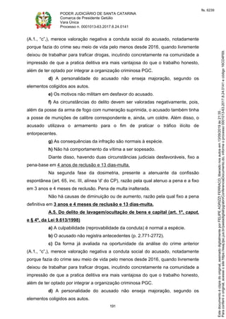 PODER JUDICIÁRIO DE SANTA CATARINA
Comarca de Presidente Getúlio
Vara Única
Processo n. 0001013-63.2017.8.24.0141
191
(A.1., “c”,), merece valoração negativa a conduta social do acusado, notadamente
porque fazia do crime seu meio de vida pelo menos desde 2016, quando livremente
deixou de trabalhar para traficar drogas, incutindo concretamente na comunidade a
impressão de que a pratica delitiva era mais vantajosa do que o trabalho honesto,
além de ter optado por integrar a organização criminosa PGC.
d) A personalidade do acusado não enseja majoração, segundo os
elementos coligidos aos autos.
e) Os motivos não militam em desfavor do acusado.
f) As circunstâncias do delito devem ser valoradas negativamente, pois,
além da posse da arma de fogo com numeração suprimida, o acusado também tinha
a posse de munições de calibre correspondente e, ainda, um coldre. Além disso, o
acusado utilizava o armamento para o fim de praticar o tráfico ilícito de
entorpecentes.
g) As consequências da infração são normais à espécie.
h) Não há comportamento da vítima a ser sopesado.
Diante disso, havendo duas circunstâncias judiciais desfavoráveis, fixo a
pena-base em 4 anos de reclusão e 13 dias-multa.
Na segunda fase da dosimetria, presente a atenuante da confissão
espontânea (art. 65, inc. III, alínea 'd' do CP), razão pela qual atenuo a pena e a fixo
em 3 anos e 4 meses de reclusão. Pena de multa inalterada.
Não há causas de diminuição ou de aumento, razão pela qual fixo a pena
definitiva em 3 anos e 4 meses de reclusão e 13 dias-multa.
A.5. Do delito de lavagem/ocultação de bens e capital (art. 1º, caput,
e § 4º, da Lei 9.613/1998)
a) A culpabilidade (reprovabilidade da conduta) é normal a espécie.
b) O acusado não registra antecedentes (p. 2.771-2772).
c) Da forma já avaliada na oportunidade da análise do crime anterior
(A.1., “c”,), merece valoração negativa a conduta social do acusado, notadamente
porque fazia do crime seu meio de vida pelo menos desde 2016, quando livremente
deixou de trabalhar para traficar drogas, incutindo concretamente na comunidade a
impressão de que a pratica delitiva era mais vantajosa do que o trabalho honesto,
além de ter optado por integrar a organização criminosa PGC.
d) A personalidade do acusado não enseja majoração, segundo os
elementos coligidos aos autos.
Paraconferirooriginal,acesseositehttps://esaj.tjsc.jus.br/pastadigital/pg/abrirConferenciaDocumento.do,informeoprocesso0001013-63.2017.8.24.0141ecódigo16CD4F69.
Estedocumentoécópiadooriginal,assinadodigitalmenteporFELIPEAGRIZZIFERRACO,liberadonosautosem13/09/2019às21:35.
fls. 6239
 