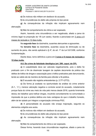 PODER JUDICIÁRIO DE SANTA CATARINA
Comarca de Presidente Getúlio
Vara Única
Processo n. 0001013-63.2017.8.24.0141
192
e) Os motivos não militam em desfavor do acusado.
f) As circunstâncias do delito são próprias do tipo penal.
g) As consequências da infração não implicam agravamento nem
atenuação.
h) Não há comportamento da vítima a ser sopesado.
Assim, havendo uma circunstância a ser negativada, afasto a pena do
mínimo legal na proporção de 1/6 (um sexto), fixando a pena-base em 3 anos e 6
meses de reclusão e 12 dias-multa.
Na segunda fase da dosimetria, ausentes atenuantes e agravantes.
Na terceira fase da dosimetria, ausentes causa de diminuição ou de
aumento de pena, não sendo aplicável o § 4º, do art. 1º da Lei 9.613/98, conforme
fundamentação.
Diante disso, torno definitiva a pena em 3 anos e 6 meses de reclusão e
12 dias multa.
A.6. Do crime de falsidade ideológica (art. 299, caput, do CP).
a) A culpabilidade deve ser valorada negativamente, pois o delito foi
praticado com o fim de dissimular lavagem de capitais decorrente da prática dos
delitos de tráfico de drogas e associação para o tráfico praticados pelo denunciando,
tendo se valido ele de membro da família para ofender a fé pública.
b) O acusado não registra antecedentes (p. 2.771-2772).
c) Da forma já avaliada na oportunidade da análise do crime anterior
(A.1., “c”,), merece valoração negativa a conduta social do acusado, notadamente
porque fazia do crime seu meio de vida pelo menos desde 2016, quando livremente
deixou de trabalhar para traficar drogas, incutindo concretamente na comunidade a
impressão de que a pratica delitiva era mais vantajosa do que o trabalho honesto,
além de ter optado por integrar a organização criminosa PGC.
d) A personalidade do acusado não enseja majoração, segundo os
elementos coligidos aos autos.
e) Os motivos não militam em desfavor do acusado.
f) As circunstâncias do delito são próprias do tipo penal.
g) As consequências da infração não implicam agravamento nem
atenuação.
h) Não há comportamento da vítima a ser sopesado.
Dessa forma, havendo duas circunstâncias negativas, afasto a pena do
Paraconferirooriginal,acesseositehttps://esaj.tjsc.jus.br/pastadigital/pg/abrirConferenciaDocumento.do,informeoprocesso0001013-63.2017.8.24.0141ecódigo16CD4F69.
Estedocumentoécópiadooriginal,assinadodigitalmenteporFELIPEAGRIZZIFERRACO,liberadonosautosem13/09/2019às21:35.
fls. 6240
 