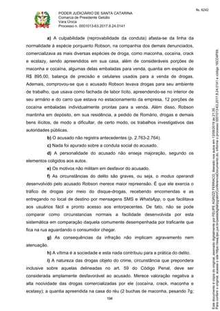 PODER JUDICIÁRIO DE SANTA CATARINA
Comarca de Presidente Getúlio
Vara Única
Processo n. 0001013-63.2017.8.24.0141
194
a) A culpabilidade (reprovabilidade da conduta) afasta-se da linha da
normalidade à espécie porquanto Robson, na companhia dos demais denunciados,
comercializava as mais diversas espécies de droga, como maconha, cocaína, crack
e ecstazy, sendo apreendidos em sua casa, além de consideráveis porções de
maconha e cocaína, algumas delas embaladas para venda, quantia em espécie de
R$ 895,00, balança de precisão e celulares usados para a venda de drogas.
Ademais, comprovou-se que o acusado Robson levava drogas para seu ambiente
de trabalho, que usava como fachada de labor lícito, apreendendo-se no interior de
seu armário e do carro que estava no estacionamento da empresa, 12 porções de
cocaína embaladas individualmente prontas para a venda. Além disso, Robson
mantinha em depósito, em sua residência, a pedido de Romário, drogas e demais
bens ilícitos, de modo a dificultar, de certo modo, os trabalhos investigativos das
autoridades públicas.
b) O acusado não registra antecedentes (p. 2.763-2.764).
c) Nada foi apurado sobre a conduta social do acusado.
d) A personalidade do acusado não enseja majoração, segundo os
elementos coligidos aos autos.
e) Os motivos não militam em desfavor do acusado.
f) As circunstâncias do delito são graves, ou seja, o modus operandi
desenvolvido pelo acusado Robson merece maior repreensão. É que ele exercia o
tráfico de drogas por meio do disque-drogas, recebendo encomendas e as
entregando no local de destino por mensagens SMS e WhatsApp, o que facilitava
aos usuários fácil e pronto acesso aos entorpecentes. De fato, não se pode
comparar como circunstancias normais a facilidade desenvolvida por esta
sistemática em comparação daquela comumente desempenhada por traficante que
fica na rua aguardando o consumidor chegar.
g) As consequências da infração não implicam agravamento nem
atenuação.
h) A vítima é a sociedade e esta nada contribuiu para a prática do delito.
i) A natureza das drogas objeto do crime, circunstância que prepondera
inclusive sobre aquelas delineadas no art. 59 do Código Penal, deve ser
considerada amplamente desfavorável ao acusado. Merece valoração negativa a
alta nocividade das drogas comercializadas por ele (cocaína, crack, maconha e
ecstasy); a quantia apreendida na casa do réu (2 buchas de maconha, pesando 7g;
Paraconferirooriginal,acesseositehttps://esaj.tjsc.jus.br/pastadigital/pg/abrirConferenciaDocumento.do,informeoprocesso0001013-63.2017.8.24.0141ecódigo16CD4F69.
Estedocumentoécópiadooriginal,assinadodigitalmenteporFELIPEAGRIZZIFERRACO,liberadonosautosem13/09/2019às21:35.
fls. 6242
 