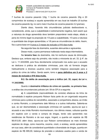 PODER JUDICIÁRIO DE SANTA CATARINA
Comarca de Presidente Getúlio
Vara Única
Processo n. 0001013-63.2017.8.24.0141
195
7 buchas de cocaína pesando 3,8g; 1 bucha de cocaína pesando 20g e 20
comprimidos de ecstasy) e aquela apreendida em seu local de trabalho (8 buchas
de cocaína pesando 4g; no carro mais 4 buchas de cocaína pesando 2,2 gramas).
Diante disso, havendo três circunstâncias judiciais desfavoráveis e,
considerando, ainda, que a culpabilidade é extremamente negativa, bem assim que
a natureza da droga apreendida deve também preponderar nesta etapa, afasto a
pena do mínimo legal na proporção de 1/3 para a culpabilidade, 1/3 para a natureza
e quantidade das drogas apreendidas, e 1/6 para as circunstâncias do delito. Assim,
fixo a pena-base em 9 anos e 2 meses de reclusão e 916 dias-multa.
Na segunda fase da dosimetria, ausentes atenuantes e agravantes.
Desse modo, a pena permanece inalterada nesta etapa intermediária.
Na terceira fase da dosimetria, não há nenhuma causa de diminuição.
Destaco que, embora seja réu primário, não incide a minorante do art. 33, § 4º, da
Lei n. 11.343/2006, pois ficou devidamente comprovado nos autos que o acusado
se dedicava à prática de atividades criminosas, pois não só fornecia drogas
habitualmente a diversos usuários como também integrava associação para a
prática do crime de tráfico. Sendo assim, torno a pena definitiva em 9 anos e 2
meses de reclusão e 916 dias-multa.
B.2. Do delito de associação para o tráfico (art. 35, caput, da Lei n.
11.343/2006)
Quanto à dosimetria trifásica do crime em questão, na primeira fase,
a análise das circunstanciais judiciais (art. 59 do CP) é a seguinte:
a) A culpabilidade (reprovabilidade da conduta) afasta-se da linha da
normalidade à espécie porquanto Robson fazia parte de um organizado esquema
criminoso para a prática do narcotráfico, associado a companheira Jéssica, ao irmão
e corréu Romário, a companheira dele Mônica e a outros traficantes. Salienta-se
que, ao ser desmantelada a associação criminosa em questão, apurou-se que o
acusado e seu irmão Romário movimentavam, nos últimos meses, vultuosa quantia
em espécie com a venda e compra de drogas, tendo sido apreendido nas
residências de Romário e de sua sogra, Imgard, a quantia em espécie de R$
96.813,00; além disso, apurou-se que Robson comercializava as mais diversas
espécies de droga, como maconha, cocaína, crack, e ecstasy, sendo apreendidos
em sua casa, além de considerável quantidade e diversidade de drogas, quantia em
espécie de R$ 895,00, balança de precisão e celulares usados para a venda de
Paraconferirooriginal,acesseositehttps://esaj.tjsc.jus.br/pastadigital/pg/abrirConferenciaDocumento.do,informeoprocesso0001013-63.2017.8.24.0141ecódigo16CD4F69.
Estedocumentoécópiadooriginal,assinadodigitalmenteporFELIPEAGRIZZIFERRACO,liberadonosautosem13/09/2019às21:35.
fls. 6243
 