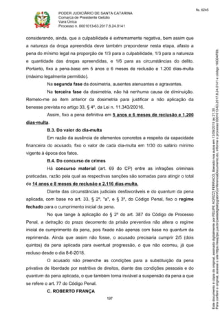 PODER JUDICIÁRIO DE SANTA CATARINA
Comarca de Presidente Getúlio
Vara Única
Processo n. 0001013-63.2017.8.24.0141
197
considerando, ainda, que a culpabilidade é extremamente negativa, bem assim que
a natureza da droga apreendida deve também preponderar nesta etapa, afasto a
pena do mínimo legal na proporção de 1/3 para a culpabilidade, 1/3 para a natureza
e quantidade das drogas apreendidas, e 1/6 para as circunstâncias do delito.
Portanto, fixo a pena-base em 5 anos e 6 meses de reclusão e 1.200 dias-multa
(máximo legalmente permitido).
Na segunda fase da dosimetria, ausentes atenuantes e agravantes.
Na terceira fase da dosimetria, não há nenhuma causa de diminuição.
Remeto-me ao item anterior da dosimetria para justificar a não aplicação da
benesse prevista no artigo 33, § 4º, da Lei n. 11.343/20016.
Assim, fixo a pena definitiva em 5 anos e 6 meses de reclusão e 1.200
dias-multa.
B.3. Do valor do dia-multa
Em razão da ausência de elementos concretos a respeito da capacidade
financeira do acusado, fixo o valor de cada dia-multa em 1/30 do salário mínimo
vigente à época dos fatos.
B.4. Do concurso de crimes
Há concurso material (art. 69 do CP) entre as infrações criminais
praticadas, razão pela qual as respectivas sanções são somadas para atingir o total
de 14 anos e 8 meses de reclusão e 2.116 dias-multa.
Diante das circunstâncias judiciais desfavoráveis e do quantum da pena
aplicada, com base no art. 33, § 2º, "a", e § 3º, do Código Penal, fixo o regime
fechado para o cumprimento inicial da pena.
No que tange à aplicação do § 2º do art. 387 do Código de Processo
Penal, a detração do prazo decorrente da prisão preventiva não altera o regime
inicial de cumprimento da pena, pois fixado não apenas com base no quantum da
reprimenda. Ainda que assim não fosse, o acusado precisaria cumprir 2/5 (dois
quintos) da pena aplicada para eventual progressão, o que não ocorreu, já que
recluso desde o dia 8-6-2018.
O acusado não preenche as condições para a substituição da pena
privativa de liberdade por restritiva de direitos, diante das condições pessoais e do
quantum da pena aplicada, o que também torna inviável a suspensão da pena a que
se refere o art. 77 do Código Penal.
C. ROBERTO FRANÇA
Paraconferirooriginal,acesseositehttps://esaj.tjsc.jus.br/pastadigital/pg/abrirConferenciaDocumento.do,informeoprocesso0001013-63.2017.8.24.0141ecódigo16CD4F69.
Estedocumentoécópiadooriginal,assinadodigitalmenteporFELIPEAGRIZZIFERRACO,liberadonosautosem13/09/2019às21:35.
fls. 6245
 