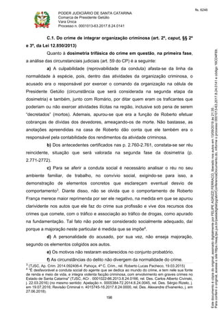 PODER JUDICIÁRIO DE SANTA CATARINA
Comarca de Presidente Getúlio
Vara Única
Processo n. 0001013-63.2017.8.24.0141
198
C.1. Do crime de integrar organização criminosa (art. 2º, caput, §§ 2º
e 3º, da Lei 12.850/2013)
Quanto à dosimetria trifásica do crime em questão, na primeira fase,
a análise das circunstanciais judiciais (art. 59 do CP) é a seguinte:
a) A culpabilidade (reprovabilidade da conduta) afasta-se da linha da
normalidade à espécie, pois, dentro das atividades da organização criminosa, o
acusado era o responsável por exercer o comando da organização na célula de
Presidente Getúlio (circunstância que será considerada na segunda etapa da
dosimetria) e também, junto com Romário, por ditar quem eram os traficantes que
poderiam ou não exercer atividades ilícitas na região, inclusive sob pena de serem
“decretados” (mortos). Ademais, apurou-se que era a função de Roberto efetuar
cobranças de dívidas dos devedores, ameaçando-os de morte. Não bastasse, as
anotações apreendidas na casa de Roberto dão conta que ele também era o
responsável pela contabilidade dos rendimentos da atividade criminosa.
b) Dos antecedentes certificados nas p. 2.760-2.761, constata-se ser réu
reincidente, situação que será valorada na segunda fase da dosimetria (p.
2.771-2772).
c) Para se aferir a conduta social é necessário analisar o réu no seu
ambiente familiar, de trabalho, no convívio social, exigindo-se para isso, a
demonstração de elementos concretos que esclareçam eventual desvio de
comportamento3. Diante disso, não se olvida que o comportamento de Roberto
França merece maior reprimenda por ser ele negativo, na medida em que se apurou
clarividente nos autos que ele faz do crime sua profissão e vive dos recursos dos
crimes que comete, com o tráfico e associação ao tráfico de drogas, como apurado
na fundamentação. Tal fato não pode ser considerado socialmente adequado, daí
porque a majoração neste particular é medida que se impõe4.
d) A personalidade do acusado, por sua vez, não enseja majoração,
segundo os elementos coligidos aos autos.
e) Os motivos não restaram esclarecidos no conjunto probatório.
f) As circunstâncias do delito não divergem da normalidade do crime.
3 (TJSC, Ap. Crim. 2014.092406-4. Pahoça, 4ª C. Crim., rel. Roberto Lucas Pacheco, 19.03.2015)
4 "É desfavorável a conduta social do agente que se dedica ao mundo do crime, e tem nele sua fonte
de renda e meio de vida, e integra violenta facção criminosa, com envolvimento em graves crimes no
Estado de Santa Catarina" (TJSC, ACr . 0001022-86.2013.8.24.0166, rel. Des. Carlos Alberto Civinski,
j. 22.03.2016) (no mesmo sentido: Apelação n. 0005384-72.2014.8.24.0045, rel. Des. Sérgio Rizelo, j.
em 19.07.2016; Revisão Criminal n. 4015745-16.2017.8.24.0000, rel. Des. Alexandre d'Ivanenko, j. em
27.06.2018).
Paraconferirooriginal,acesseositehttps://esaj.tjsc.jus.br/pastadigital/pg/abrirConferenciaDocumento.do,informeoprocesso0001013-63.2017.8.24.0141ecódigo16CD4F69.
Estedocumentoécópiadooriginal,assinadodigitalmenteporFELIPEAGRIZZIFERRACO,liberadonosautosem13/09/2019às21:35.
fls. 6246
 