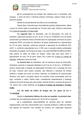 PODER JUDICIÁRIO DE SANTA CATARINA
Comarca de Presidente Getúlio
Vara Única
Processo n. 0001013-63.2017.8.24.0141
199
g) As consequências da infração são nefastas para a sociedade, pois
propaga o clima de terror e estimula praticas criminosas, todavia ínsitas do tipo
penal em análise.
h) Não há comportamento da vítima a ser considerado.
Diante disso, havendo duas circunstâncias judiciais desfavoráveis, afasto
a pena do mínimo legal na proporção de 1/6 para cada vetor, fixando a pena-base
em 4 anos de reclusão e 12 dias-multa.
Na segunda fase da dosimetria, não há atenuantes. De outro lá,
presente a agravante prevista no § 3º, do art. 2ª da Lei 12.850/2013, por ter ficado
comprovado que Roberto exerce comando local na organização criminosa da qual é
integrante (PGC), na função de "disciplina" do grupo, justificando-se o agravamento
de 1/6 da pena. Ademais, verifica-se presente a agravante da reincidência (CP,
art.61, I), conforme antecedentes de p. 2.760, pois o acusado ostenta condenação
transitada em julgado, da Comarca de Itajaí, nos autos 0027892-24.2009.8.24.0033,
pela prática do delito de tráfico de drogas, razão pela qual deve haver o
agravamento de mais 1/6 da pena. Assim, fixo a pena em 5 anos e 4 meses de
reclusão. Inalterada a pena de multa.
Na terceira fase da dosimetria, não há nenhuma causa de diminuição.
Entretanto, presente a majorante tipificada no § 2º do art. 2º da Lei n. 12.850/2013,
porque comprovada a atuação da organização criminosa com o emprego de arma
de fogo, inclusive pelo próprio acusado, que efetuava a cobrança de dívidas
relativas a drogas com arma na cintura. Ademais, na residência do codenunciado
Romário, com quem o acusado atuava em concerto, foram encontradas arma de
fogo, munições e coldre. Diante disso, considerando especialmente o emprego
ostensivo de arma de fogo pelo denunciado, entendo devido o aumento da pena em
1/4. Assim, fixo a pena definitiva em 6 anos e 8 meses de reclusão e 15 dias-
multa.
C.2. Do delito de tráfico de drogas (art. 33, caput, da Lei n.
11.343/2006)
Quanto à dosimetria trifásica do crime em questão, na primeira fase,
a análise das circunstanciais judiciais (art. 59 do CP) é a seguinte:
a) A culpabilidade (reprovabilidade da conduta) deve ser valorada
negativamente, pois ficou demonstrado que o acusado praticava o delito de tráfico
não apenas de maconha, mas também de cocaína, em organizado esquema
Paraconferirooriginal,acesseositehttps://esaj.tjsc.jus.br/pastadigital/pg/abrirConferenciaDocumento.do,informeoprocesso0001013-63.2017.8.24.0141ecódigo16CD4F69.
Estedocumentoécópiadooriginal,assinadodigitalmenteporFELIPEAGRIZZIFERRACO,liberadonosautosem13/09/2019às21:35.
fls. 6247
 
