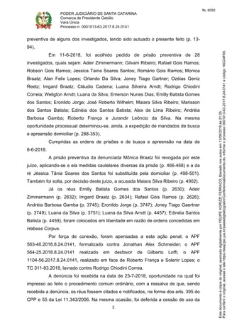 PODER JUDICIÁRIO DE SANTA CATARINA
Comarca de Presidente Getúlio
Vara Única
Processo n. 0001013-63.2017.8.24.0141
2
preventiva de alguns dos investigados, tendo sido autuado o presente feito (p. 13-
94).
Em 11-6-2018, foi acolhido pedido de prisão preventiva de 28
investigados, quais sejam: Adeir Zimmermann; Gilvani Ribeiro; Rafael Gois Ramos;
Robson Gois Ramos; Jessica Taina Soares Santos; Romário Gois Ramos; Monica
Braatz; Alan Felix Lopes; Orlando Da Silva; Joney Tiago Gartner; Ozéias Geniz
Reetz; Imgard Braatz; Cláudio Cadena; Luana Silveira Arndt; Rodrigo Chiodini
Correia; Weligton Arndt; Luana da Silva; Emerson Nunes Dias; Emilly Batista Gomes
dos Santos; Eronildo Jorge; José Roberto Wilhelm; Maiara Silva Ribeiro; Marisson
dos Santos Batista; Edinéia dos Santos Batista; Alex de Lima Ribeiro; Andréia
Barbosa Gamba; Roberto França e Jurandir Leôncio da Silva. Na mesma
oportunidade processual determinou-se, ainda, a expedição de mandados de busca
e apreensão domiciliar (p. 288-353).
Cumpridas as ordens de prisões e de busca e apreensão na data de
8-6-2018.
A prisão preventiva da denunciada Mônica Braatz foi revogada por este
juízo, aplicando-se a ela medidas cautelares diversas da prisão (p. 466-468) e a da
ré Jéssica Tânia Soares dos Santos foi substituída pela domiciliar (p. 498-501).
Também foi solta, por decisão deste juízo, a acusada Maiara Silva Ribeiro (p. 4902).
Já os réus Emilly Batista Gomes dos Santos (p. 2630); Adeir
Zimmermann (p. 2632); Imgard Braatz (p. 2634); Rafael Góis Ramos (p. 2626);
Andréia Barbosa Gamba (p. 3745); Eronildo Jorge (p. 3747); Joney Tiago Gaertner
(p. 3749); Luana da Silva (p. 3751); Luana da Silva Arndt (p. 4457); Edinéia Santos
Batista (p. 4459), foram colocados em liberdade em razão de ordens concedidas em
Habeas Corpus.
Por força de conexão, foram apensadas a esta ação penal, o APF
563-40.2018.8.24.0141, formalizado contra Jonathan Alex Schmeider; o APF
564-25.2018.8.24.0141 realizado em desfavor de Gilberto Loffi; o APF
1104-56.2017.8.24.0141, realizado em face de Roberto França e Solenir Lopes; o
TC 311-83.2018, lavrado contra Rodrigo Chiodini Correa.
A denúncia foi recebida na data de 23-7-2018, oportunidade na qual foi
impresso ao feito o procedimento comum ordinário, com a ressalva de que, sendo
recebida a denúncia, os réus fossem citados e notificados, na forma dos arts. 395 do
CPP e 55 da Lei 11.343/2006. Na mesma ocasião, foi deferida a cessão de uso da
Paraconferirooriginal,acesseositehttps://esaj.tjsc.jus.br/pastadigital/pg/abrirConferenciaDocumento.do,informeoprocesso0001013-63.2017.8.24.0141ecódigo16CD4F69.
Estedocumentoécópiadooriginal,assinadodigitalmenteporFELIPEAGRIZZIFERRACO,liberadonosautosem13/09/2019às21:35.
fls. 6050
 