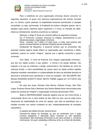 PODER JUDICIÁRIO DE SANTA CATARINA
Comarca de Presidente Getúlio
Vara Única
Processo n. 0001013-63.2017.8.24.0141
20
Para a existência de uma organização criminosa devem concorrer os
seguintes requisitos: a) grupo com estrutura organizacional não fortuita, formado
por, no mínimo, quatro pessoas; b) estabilidade temporal reconhecida; c) atuação
concertada, ou seja, aprimorada; d) finalidade de praticar infrações graves, isto é,
aquelas cujas penas máximas sejam superiores a 4 anos; e) intenção de obter,
direta ou indiretamente, benefício econômico ou material.
Ademais, o artigo 2º da lei em comento tipifica as seguintes condutas:
Art. 2º Promover, constituir, financiar ou integrar, pessoalmente ou por
interposta pessoa, organização criminosa:
Pena - reclusão, de 3 (três) a 8 (oito) anos, e multa, sem prejuízo das
penas correspondentes às demais infrações penais praticadas.
Analisando tal dispostivo, é possível concluir que os envolvidos não
precisam realizar alguma tarefa efetiva na organização para caracterizar o delito,
bastando, quanto ao núcleo “integrar”, apenas que o agente componha o gurpo
criminoso.
Com efeito, "o crime de financiar e/ou integrar organização criminosa -
que tem por objeto jurídico a paz pública - é formal e de perigo abstrato, não
exigindo a lei que se evidencie o perigo, presumindo-o. Na hipótese de crime de
natureza formal, a mera possibilidade de causar dano ao objeto jurídico tutelado
dispensa resultado naturalístico e a potencialidade de dano da atividade descrita na
denúncia é suficiente para caracterizar o crime em questão". (HC 463.228/PR, Rel.
Ministro ROGERIO SCHIETTI CRUZ, SEXTA TURMA, julgado em 13/11/2018, DJe
04/12/2018).
No caso dos autos, Romário Góis Ramos, Roberto França, Alan Félix
Lopes, Emerson Nunes Dias e Marisson dos Santos Batista foram denunciados pela
prática da conduta de "integrar" a organização criminosa denominada “PGC”.
Sobre a MATERIALIDADE impende registrar que por ser crime formal, a
consumação dá-se com a mera prática do fato. Não há, pois, que se exigir prova
inequívoca da materialidade do crime em apreço, pois este se aperfeiçoa com a
simples incursão nos verbos nucleares do tipo, independentemente de resultado
naturalístico.
A respeito dos delitos formais, leciona Nucci:
Chamam-se delitos de atividade os que se contentam com a ação
humana esgotando a descrição típica, havendo ou não resultado
naturalístico. São chamados de formais ou de mera conduta. [...] Embora
controversa, há quem estabeleça diferença entre os crimes de atividade,
Paraconferirooriginal,acesseositehttps://esaj.tjsc.jus.br/pastadigital/pg/abrirConferenciaDocumento.do,informeoprocesso0001013-63.2017.8.24.0141ecódigo16CD4F69.
Estedocumentoécópiadooriginal,assinadodigitalmenteporFELIPEAGRIZZIFERRACO,liberadonosautosem13/09/2019às21:35.
fls. 6068
 